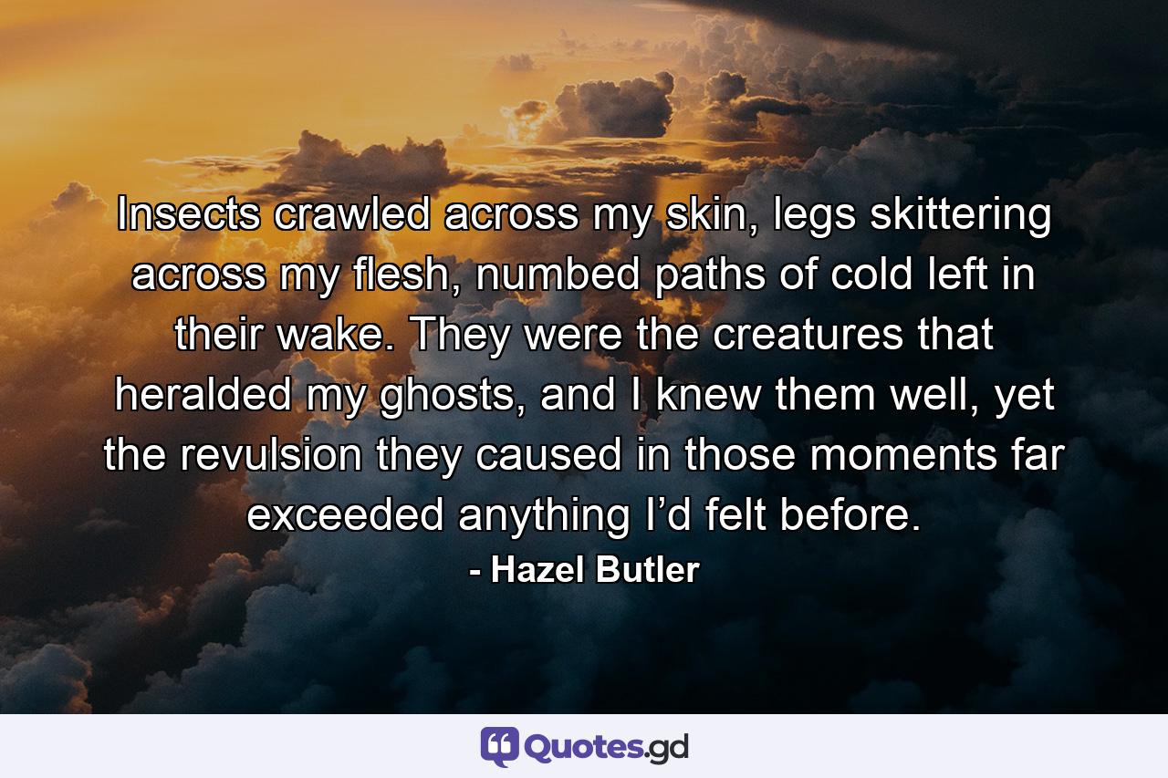 Insects crawled across my skin, legs skittering across my flesh, numbed paths of cold left in their wake. They were the creatures that heralded my ghosts, and I knew them well, yet the revulsion they caused in those moments far exceeded anything I’d felt before. - Quote by Hazel Butler