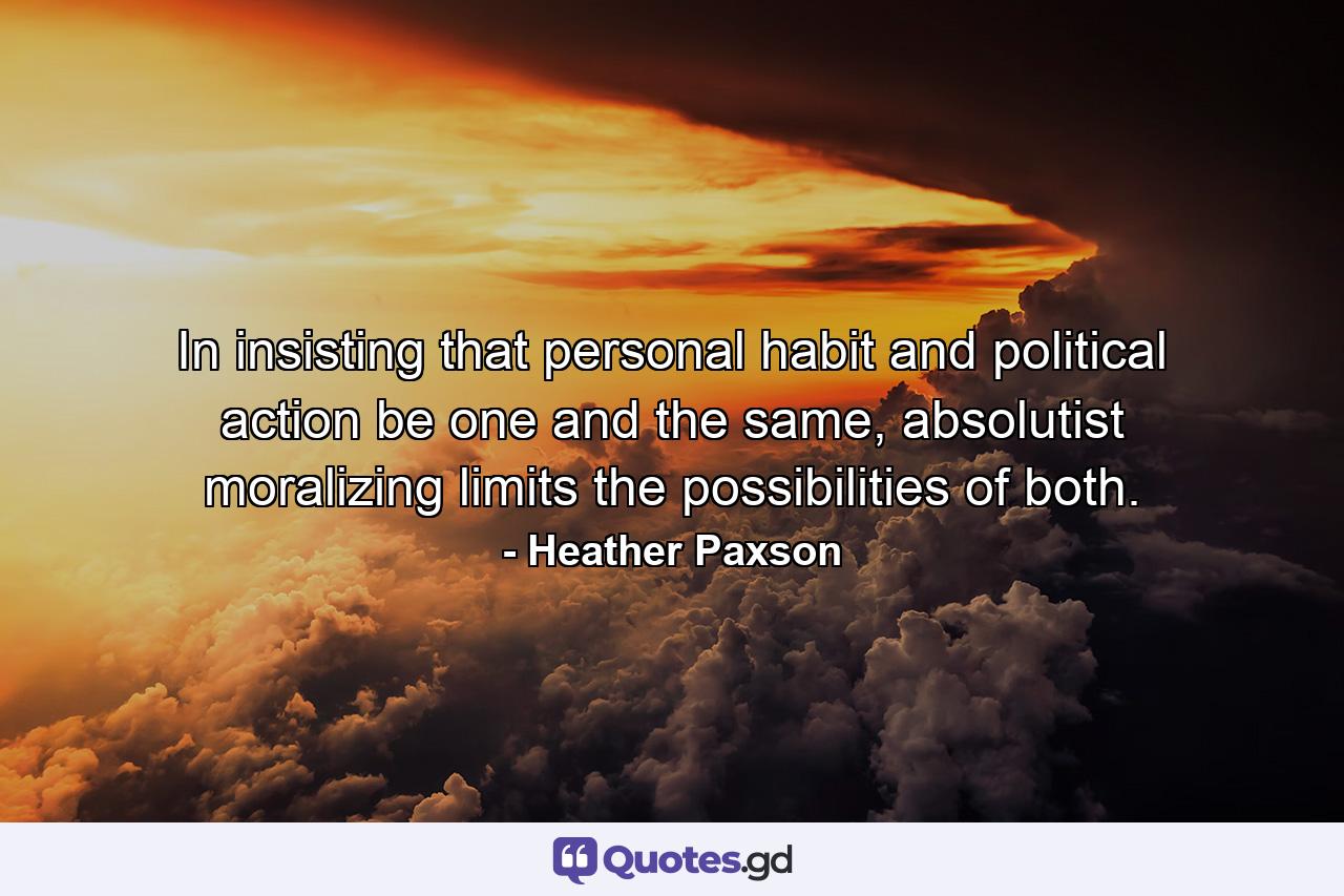 In insisting that personal habit and political action be one and the same, absolutist moralizing limits the possibilities of both. - Quote by Heather Paxson