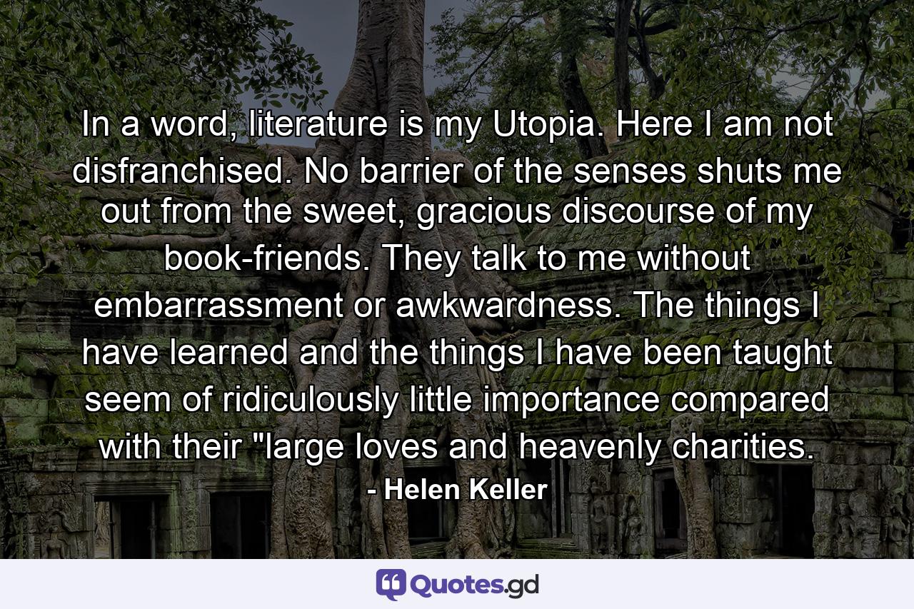 In a word, literature is my Utopia. Here I am not disfranchised. No barrier of the senses shuts me out from the sweet, gracious discourse of my book-friends. They talk to me without embarrassment or awkwardness. The things I have learned and the things I have been taught seem of ridiculously little importance compared with their 