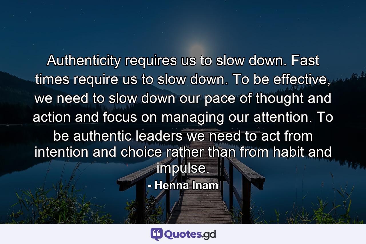 Authenticity requires us to slow down. Fast times require us to slow down. To be effective, we need to slow down our pace of thought and action and focus on managing our attention. To be authentic leaders we need to act from intention and choice rather than from habit and impulse. - Quote by Henna Inam