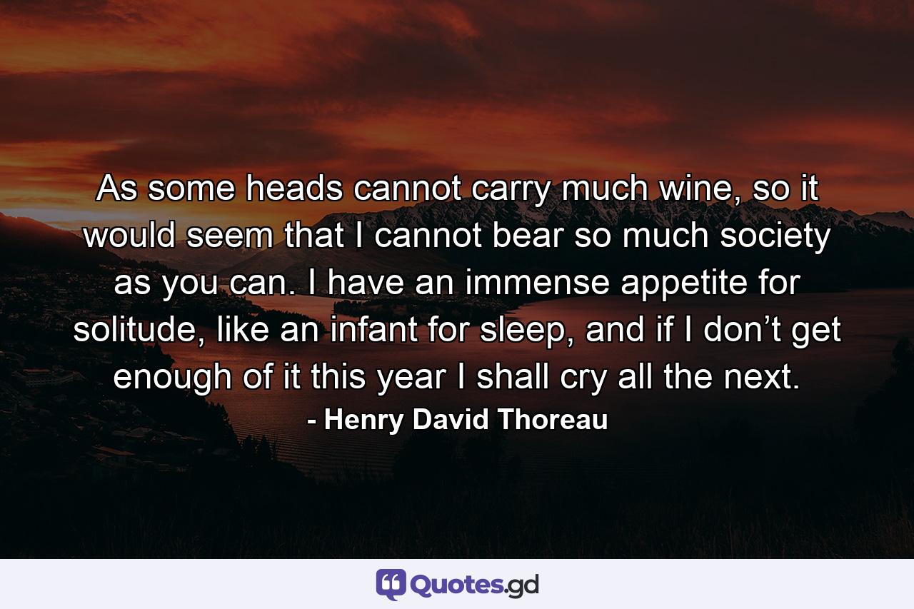 As some heads cannot carry much wine, so it would seem that I cannot bear so much society as you can. I have an immense appetite for solitude, like an infant for sleep, and if I don’t get enough of it this year I shall cry all the next. - Quote by Henry David Thoreau