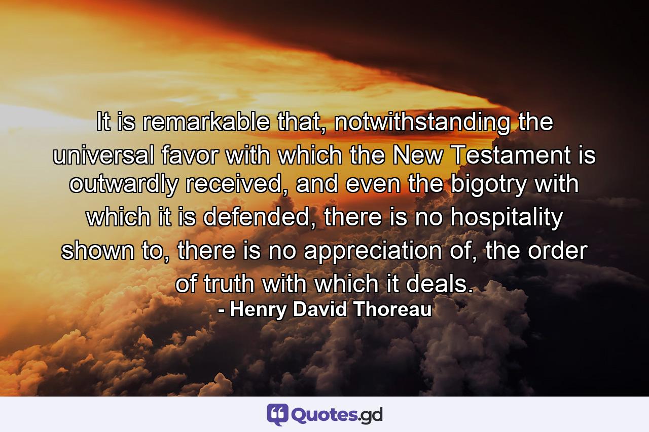 It is remarkable that, notwithstanding the universal favor with which the New Testament is outwardly received, and even the bigotry with which it is defended, there is no hospitality shown to, there is no appreciation of, the order of truth with which it deals. - Quote by Henry David Thoreau