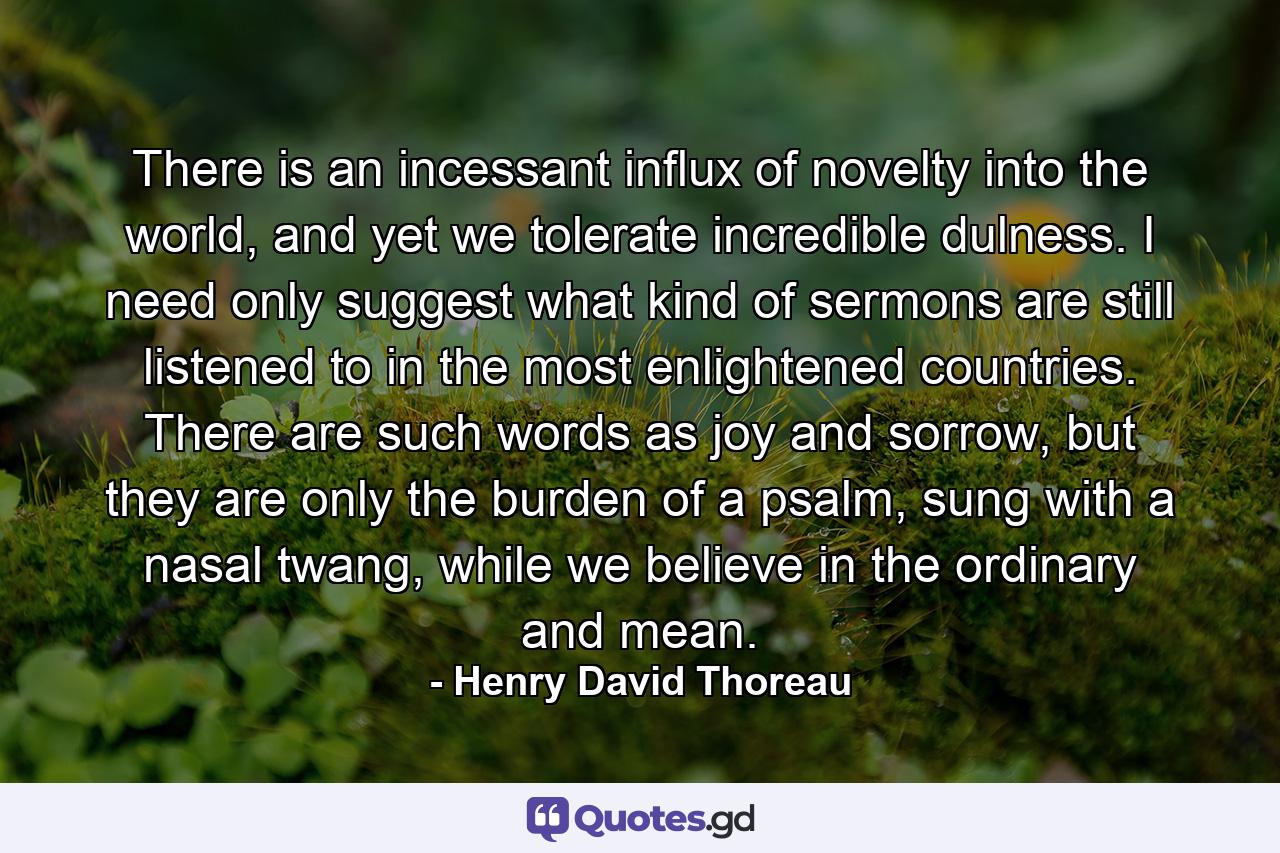 There is an incessant influx of novelty into the world, and yet we tolerate incredible dulness. I need only suggest what kind of sermons are still listened to in the most enlightened countries. There are such words as joy and sorrow, but they are only the burden of a psalm, sung with a nasal twang, while we believe in the ordinary and mean. - Quote by Henry David Thoreau