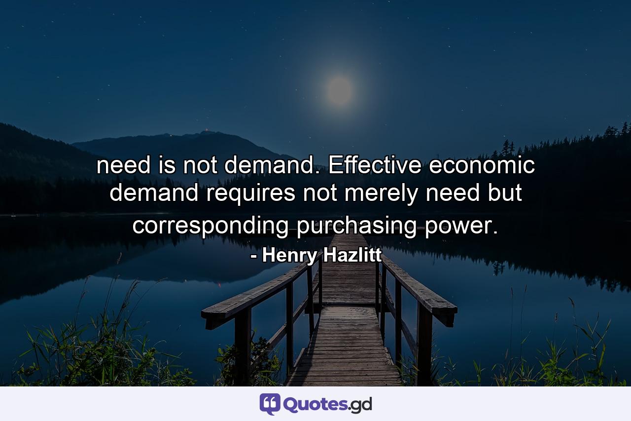 need is not demand. Effective economic demand requires not merely need but corresponding purchasing power. - Quote by Henry Hazlitt