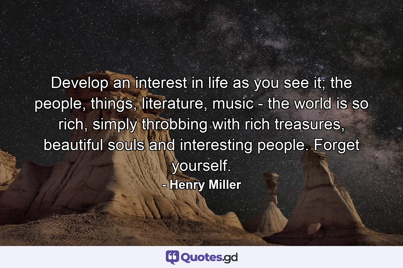 Develop an interest in life as you see it; the people, things, literature, music - the world is so rich, simply throbbing with rich treasures, beautiful souls and interesting people. Forget yourself. - Quote by Henry Miller