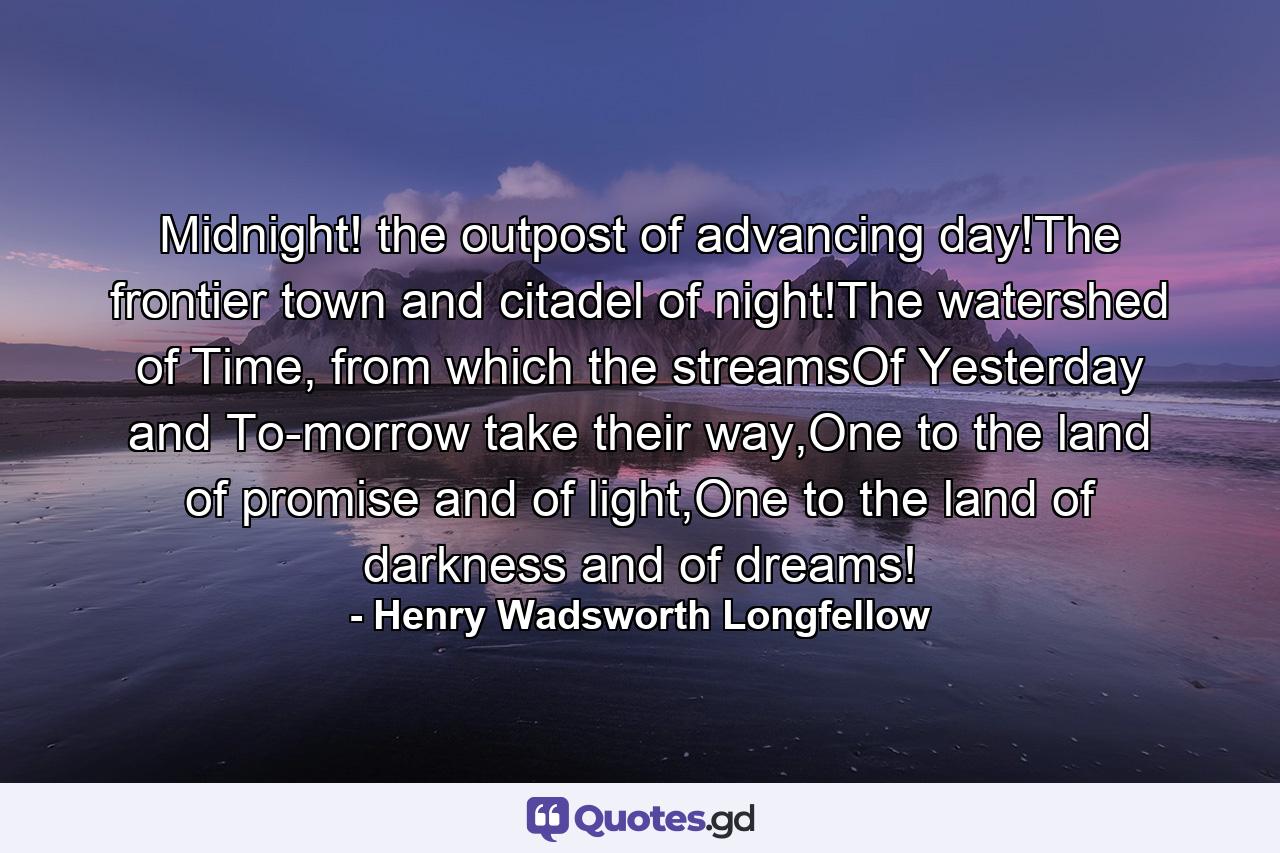 Midnight! the outpost of advancing day!The frontier town and citadel of night!The watershed of Time, from which the streamsOf Yesterday and To-morrow take their way,One to the land of promise and of light,One to the land of darkness and of dreams! - Quote by Henry Wadsworth Longfellow