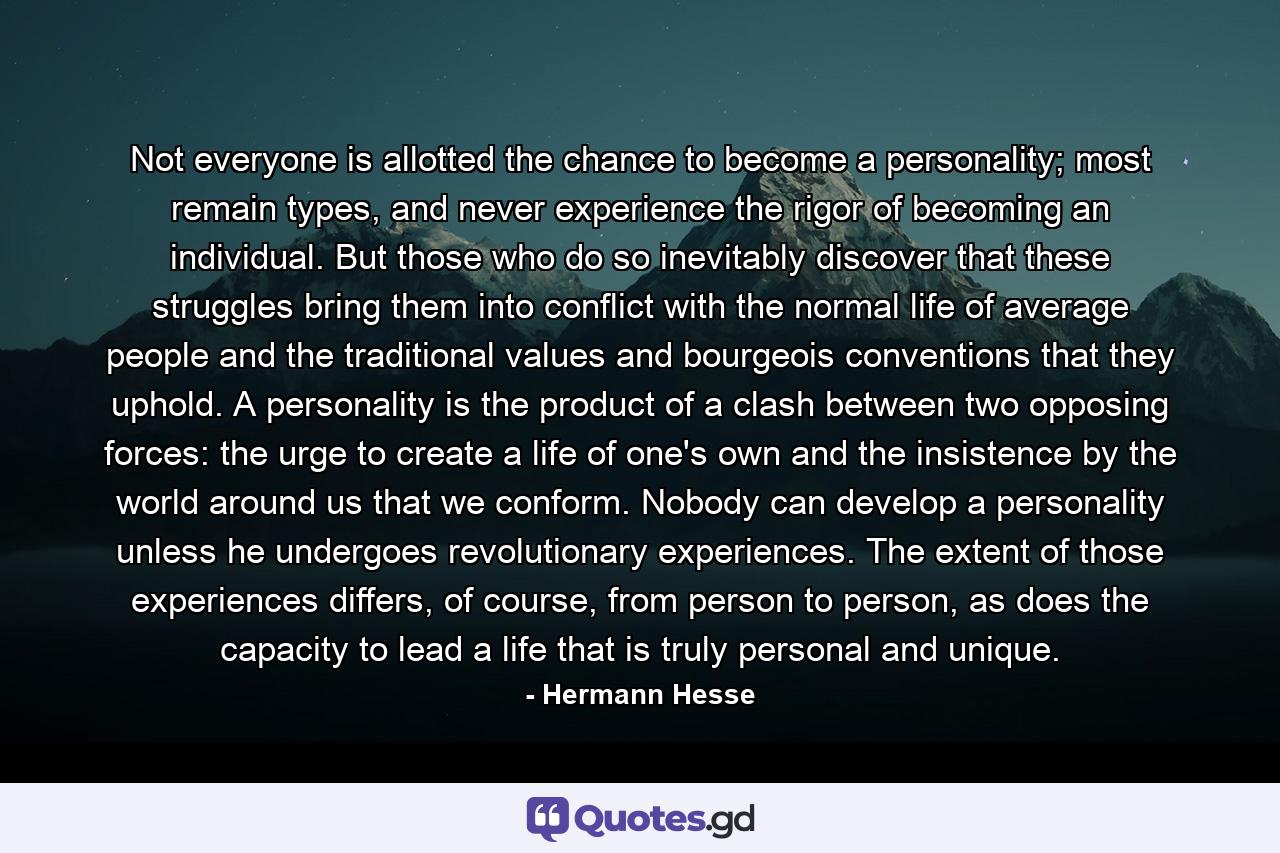 Not everyone is allotted the chance to become a personality; most remain types, and never experience the rigor of becoming an individual. But those who do so inevitably discover that these struggles bring them into conflict with the normal life of average people and the traditional values and bourgeois conventions that they uphold. A personality is the product of a clash between two opposing forces: the urge to create a life of one's own and the insistence by the world around us that we conform. Nobody can develop a personality unless he undergoes revolutionary experiences. The extent of those experiences differs, of course, from person to person, as does the capacity to lead a life that is truly personal and unique. - Quote by Hermann Hesse