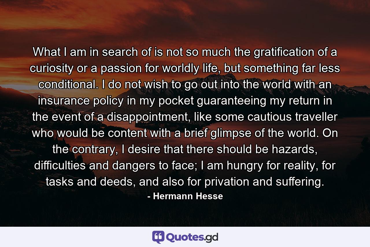 What I am in search of is not so much the gratification of a curiosity or a passion for worldly life, but something far less conditional. I do not wish to go out into the world with an insurance policy in my pocket guaranteeing my return in the event of a disappointment, like some cautious traveller who would be content with a brief glimpse of the world. On the contrary, I desire that there should be hazards, difficulties and dangers to face; I am hungry for reality, for tasks and deeds, and also for privation and suffering. - Quote by Hermann Hesse