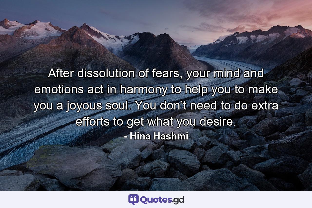 After dissolution of fears, your mind and emotions act in harmony to help you to make you a joyous soul. You don’t need to do extra efforts to get what you desire. - Quote by Hina Hashmi