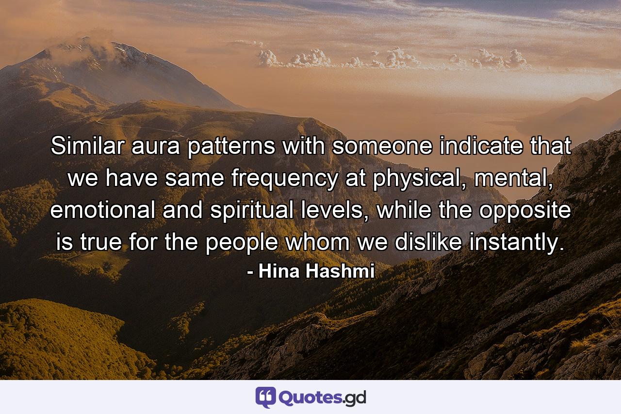 Similar aura patterns with someone indicate that we have same frequency at physical, mental, emotional and spiritual levels, while the opposite is true for the people whom we dislike instantly. - Quote by Hina Hashmi