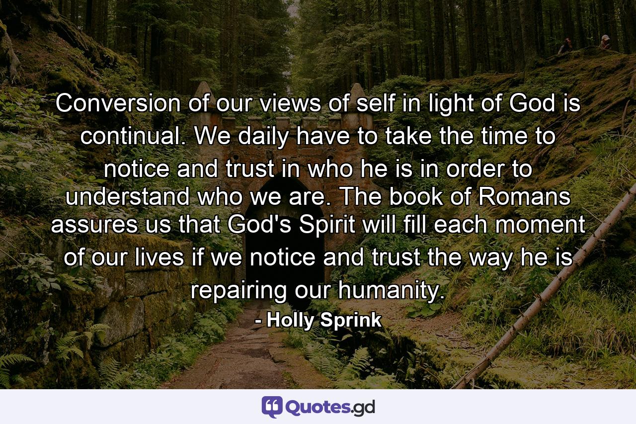 Conversion of our views of self in light of God is continual. We daily have to take the time to notice and trust in who he is in order to understand who we are. The book of Romans assures us that God's Spirit will fill each moment of our lives if we notice and trust the way he is repairing our humanity. - Quote by Holly Sprink