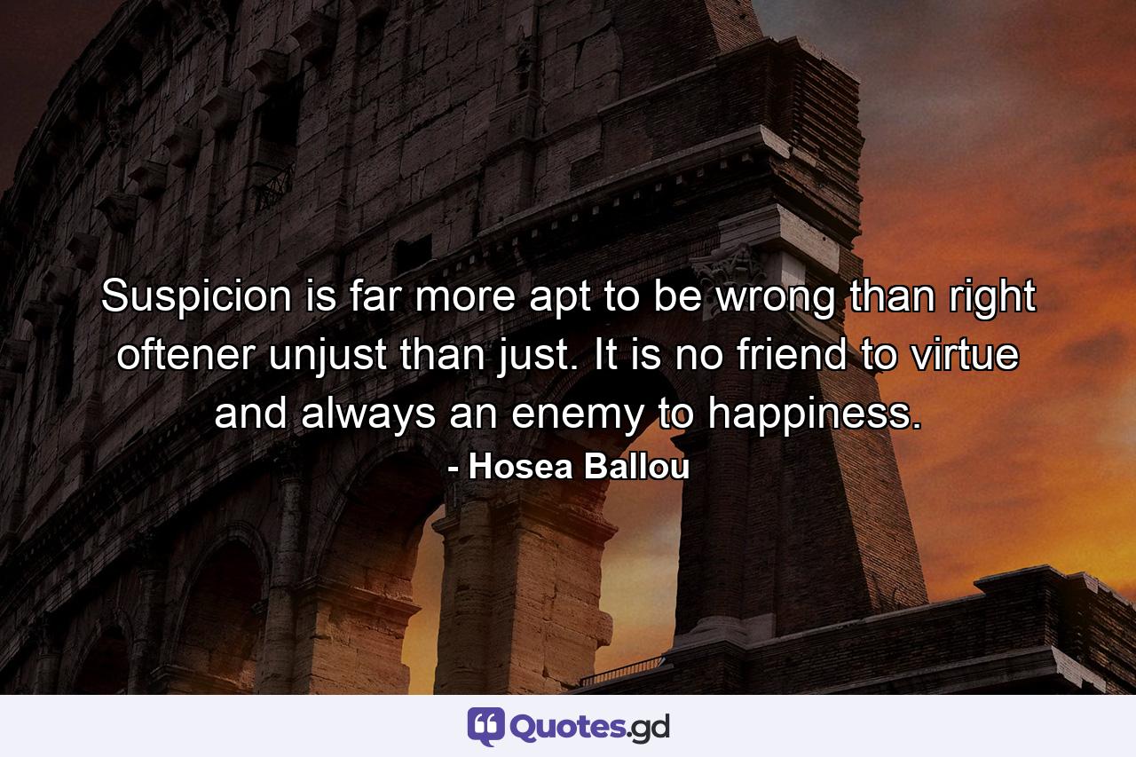 Suspicion is far more apt to be wrong than right  oftener unjust than just. It is no friend to virtue  and always an enemy to happiness. - Quote by Hosea Ballou