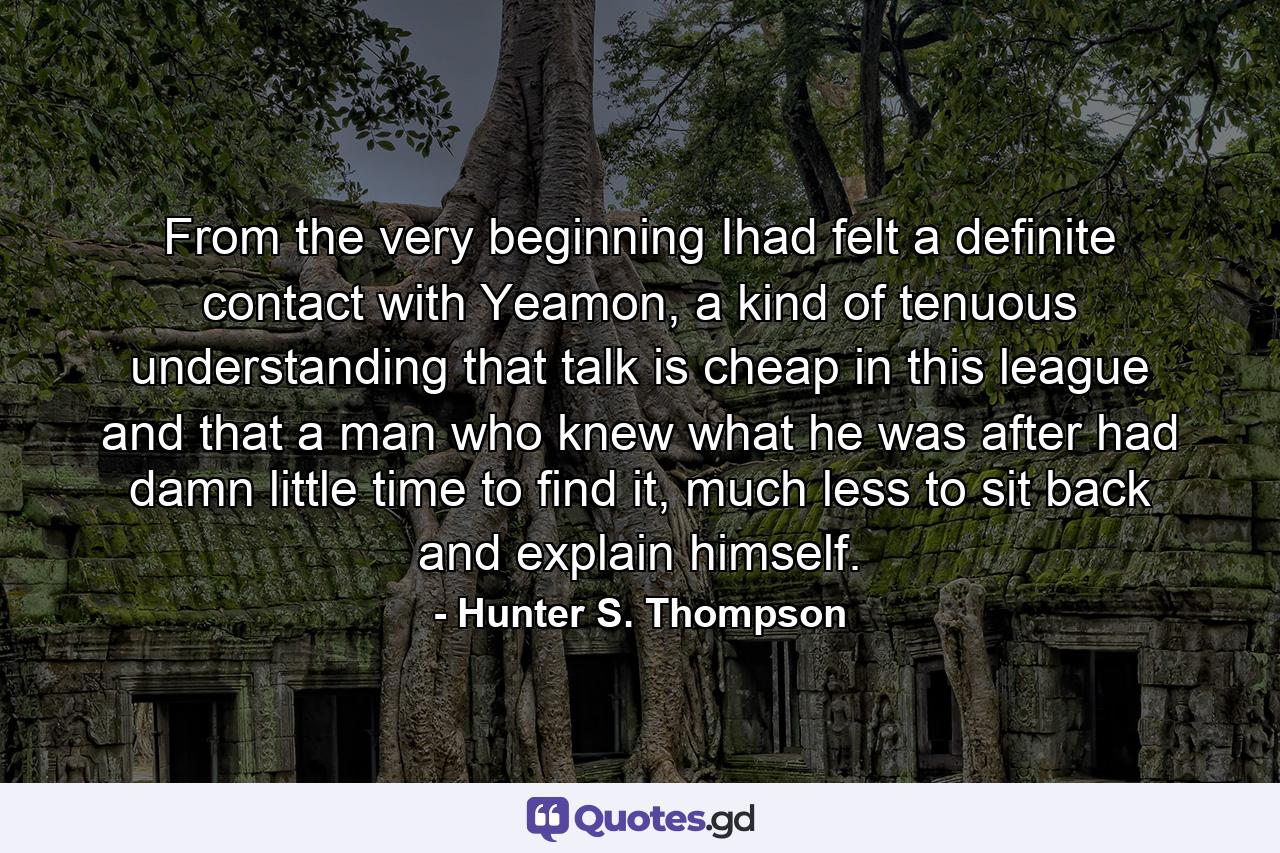 From the very beginning Ihad felt a definite contact with Yeamon, a kind of tenuous understanding that talk is cheap in this league and that a man who knew what he was after had damn little time to find it, much less to sit back and explain himself. - Quote by Hunter S. Thompson