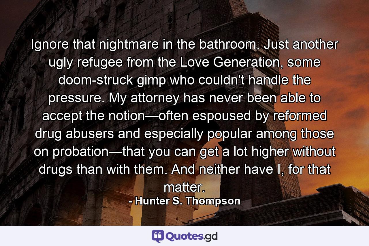 Ignore that nightmare in the bathroom. Just another ugly refugee from the Love Generation, some doom-struck gimp who couldn't handle the pressure. My attorney has never been able to accept the notion—often espoused by reformed drug abusers and especially popular among those on probation—that you can get a lot higher without drugs than with them. And neither have I, for that matter. - Quote by Hunter S. Thompson