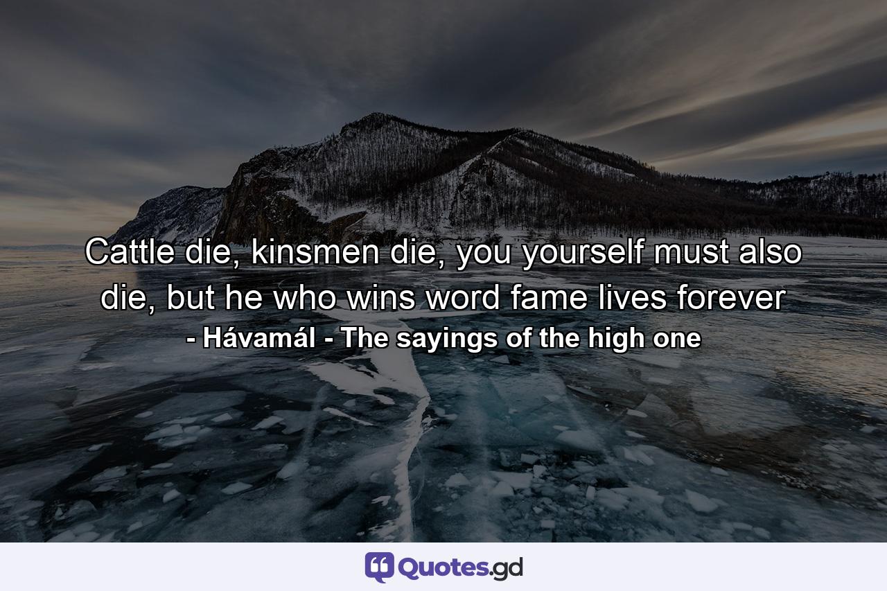 Cattle die, kinsmen die, you yourself must also die, but he who wins word fame lives forever - Quote by Hávamál - The sayings of the high one