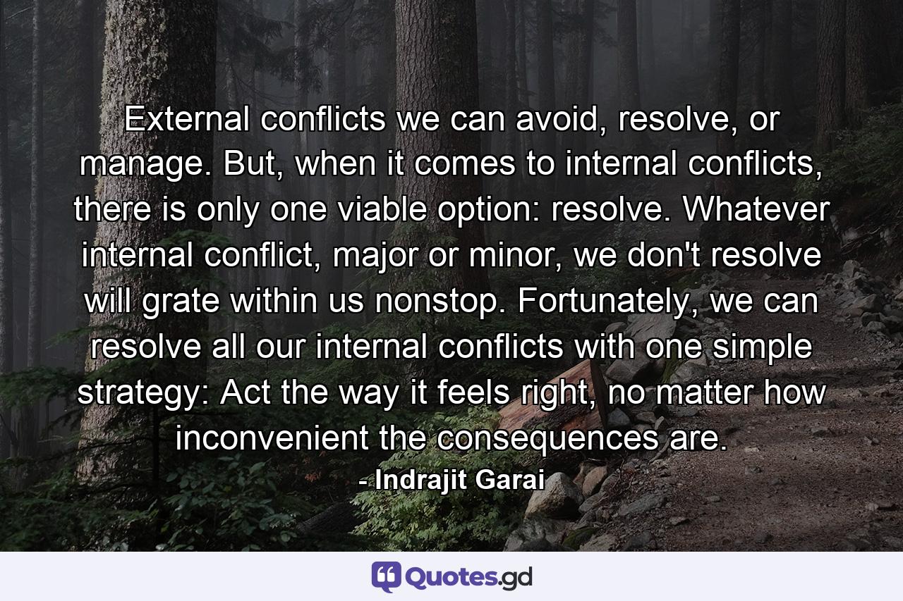 External conflicts we can avoid, resolve, or manage. But, when it comes to internal conflicts, there is only one viable option: resolve. Whatever internal conflict, major or minor, we don't resolve will grate within us nonstop. Fortunately, we can resolve all our internal conflicts with one simple strategy: Act the way it feels right, no matter how inconvenient the consequences are. - Quote by Indrajit Garai