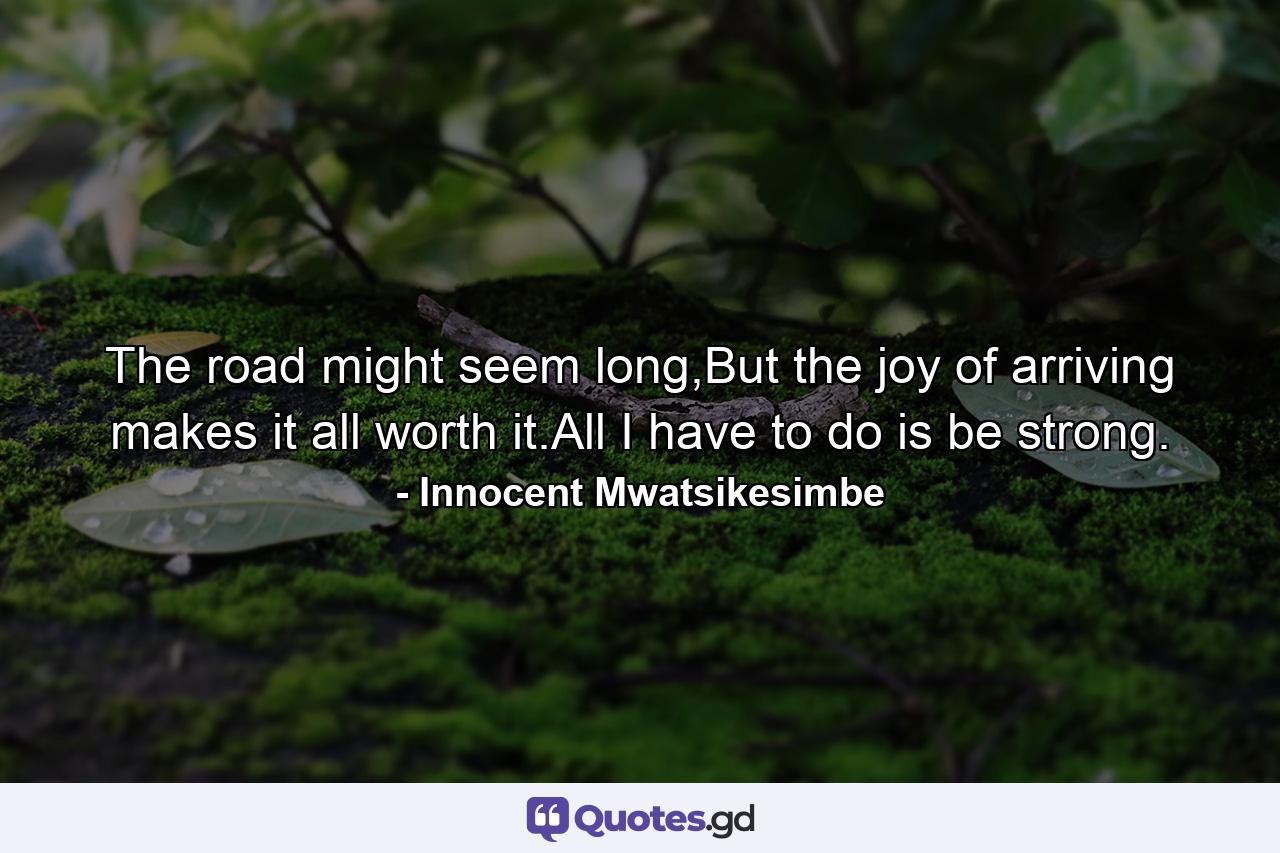 The road might seem long,But the joy of arriving makes it all worth it.All I have to do is be strong. - Quote by Innocent Mwatsikesimbe