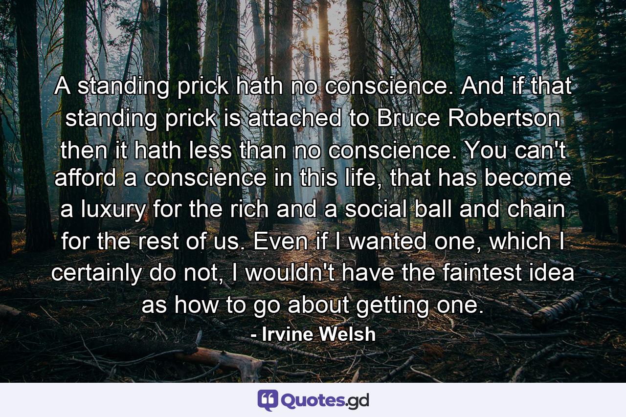 A standing prick hath no conscience. And if that standing prick is attached to Bruce Robertson then it hath less than no conscience. You can't afford a conscience in this life, that has become a luxury for the rich and a social ball and chain for the rest of us. Even if I wanted one, which I certainly do not, I wouldn't have the faintest idea as how to go about getting one. - Quote by Irvine Welsh