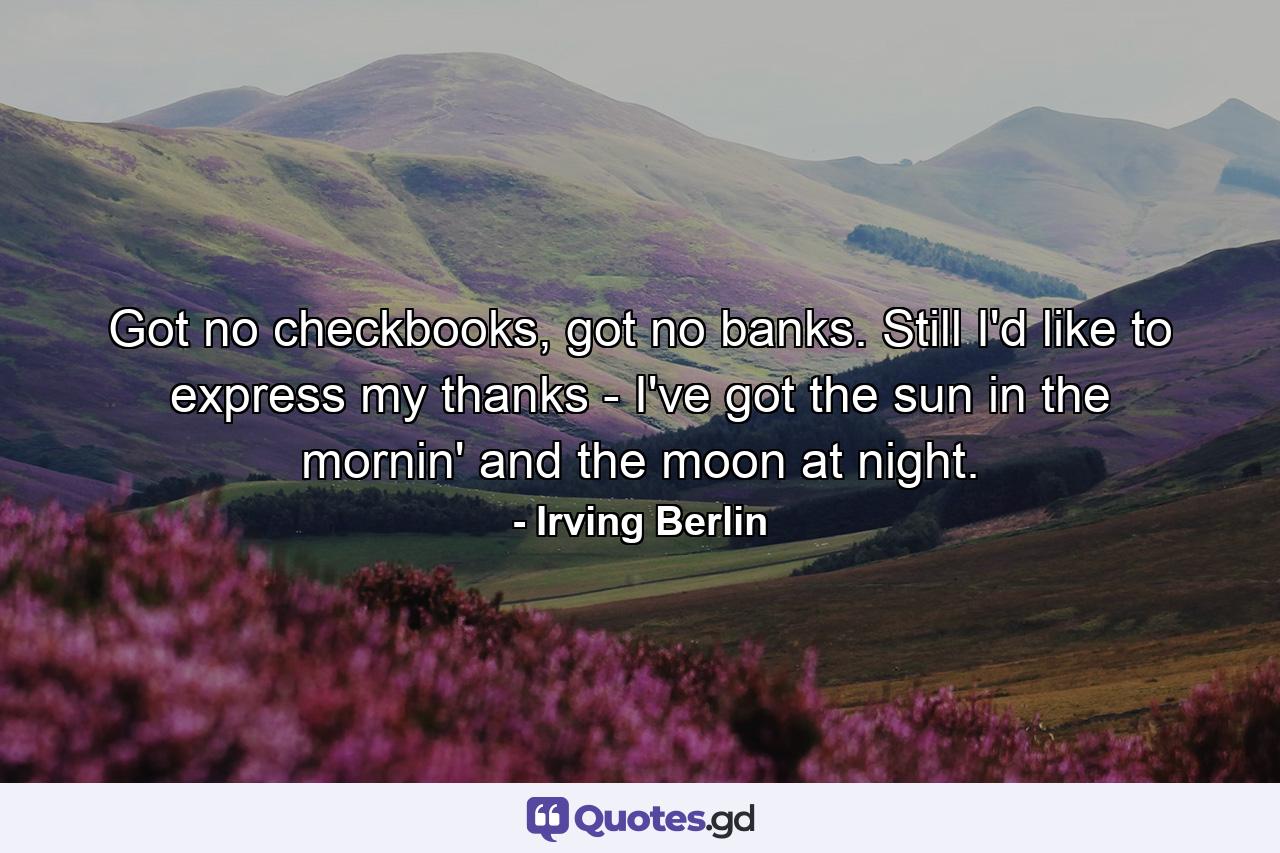 Got no checkbooks, got no banks. Still I'd like to express my thanks - I've got the sun in the mornin' and the moon at night. - Quote by Irving Berlin