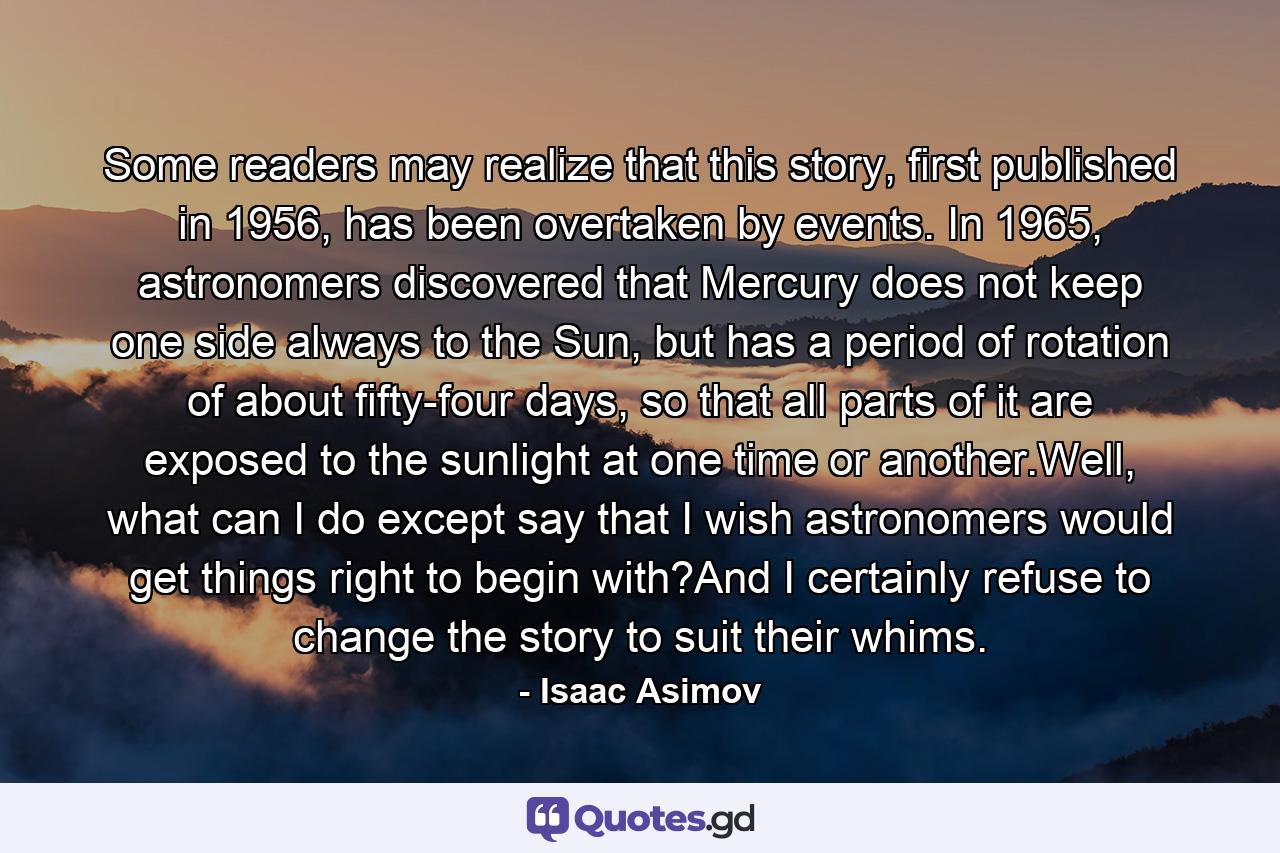 Some readers may realize that this story, first published in 1956, has been overtaken by events. In 1965, astronomers discovered that Mercury does not keep one side always to the Sun, but has a period of rotation of about fifty-four days, so that all parts of it are exposed to the sunlight at one time or another.Well, what can I do except say that I wish astronomers would get things right to begin with?And I certainly refuse to change the story to suit their whims. - Quote by Isaac Asimov