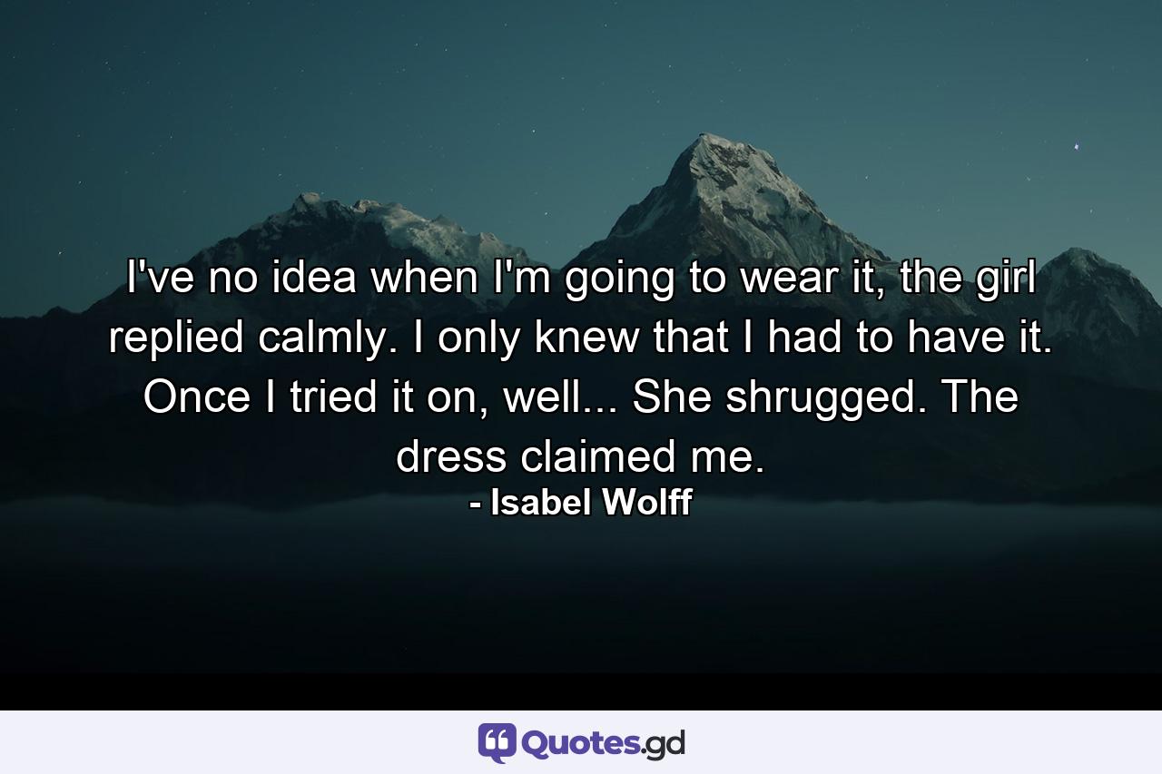 I've no idea when I'm going to wear it, the girl replied calmly. I only knew that I had to have it. Once I tried it on, well... She shrugged. The dress claimed me. - Quote by Isabel Wolff