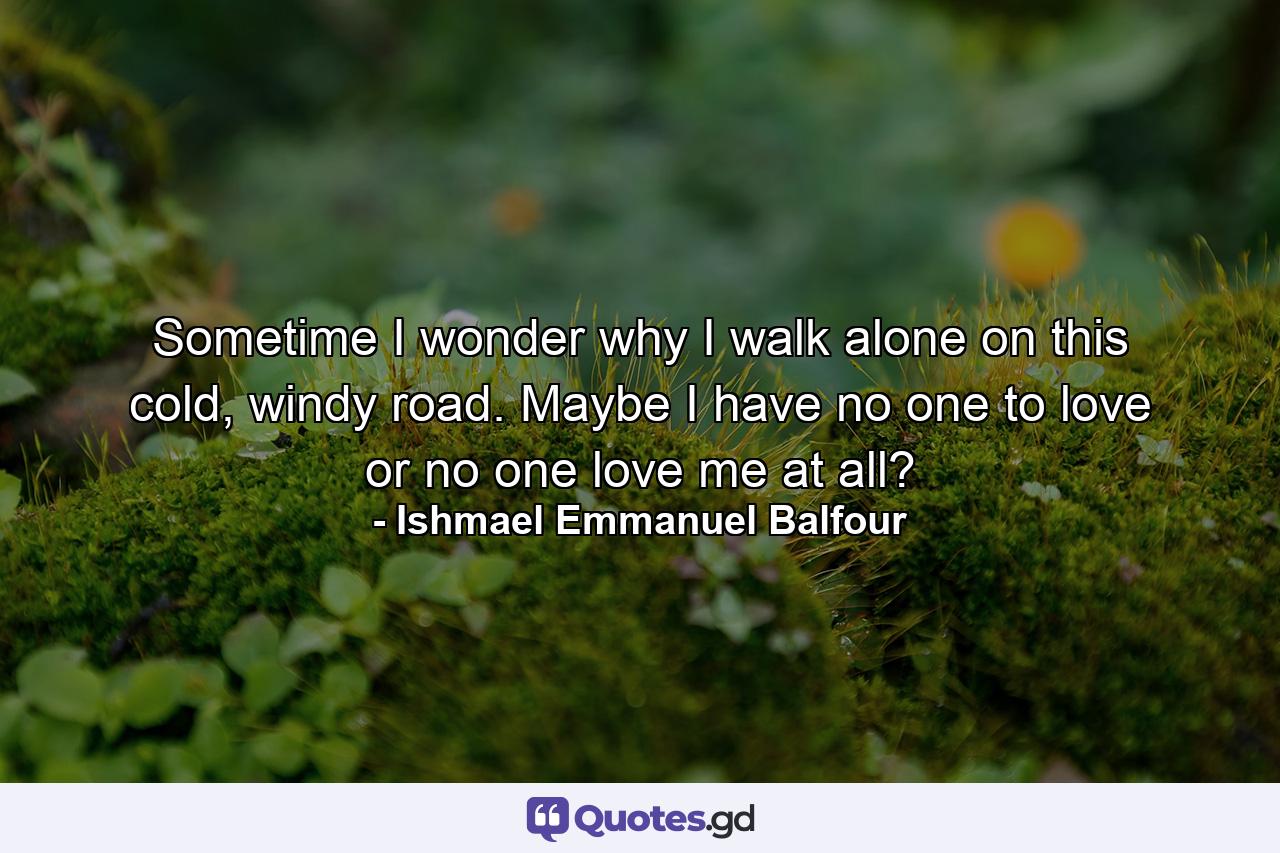 Sometime I wonder why I walk alone on this cold, windy road. Maybe I have no one to love or no one love me at all? - Quote by Ishmael Emmanuel Balfour