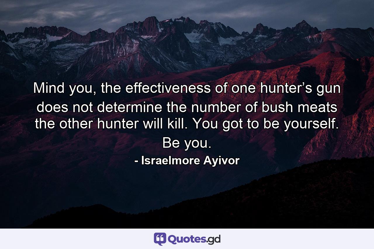 Mind you, the effectiveness of one hunter’s gun does not determine the number of bush meats the other hunter will kill. You got to be yourself. Be you. - Quote by Israelmore Ayivor