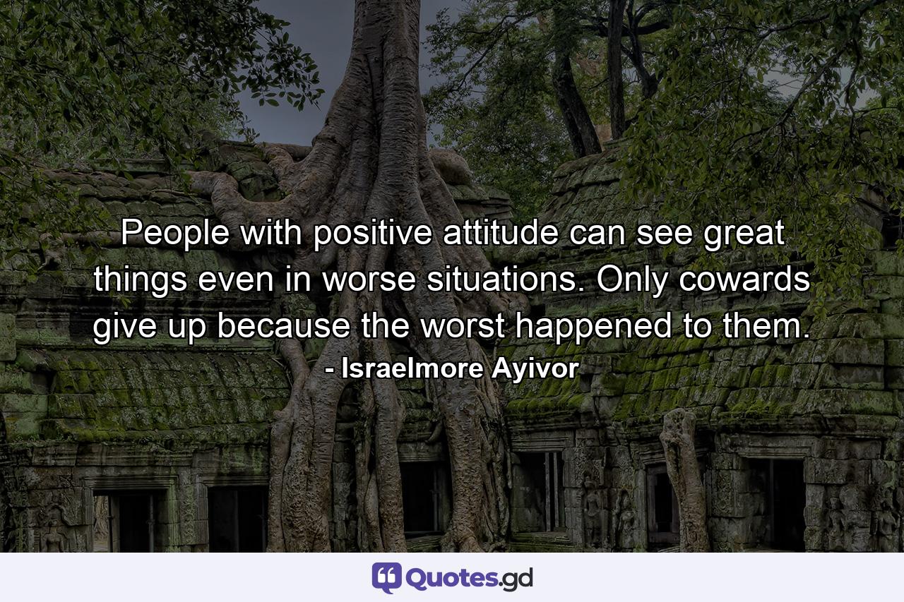 People with positive attitude can see great things even in worse situations. Only cowards give up because the worst happened to them. - Quote by Israelmore Ayivor