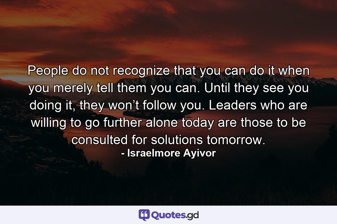 People do not recognize that you can do it when you merely tell them you can. Until they see you doing it, they won’t follow you. Leaders who are willing to go further alone today are those to be consulted for solutions tomorrow. - Quote by Israelmore Ayivor