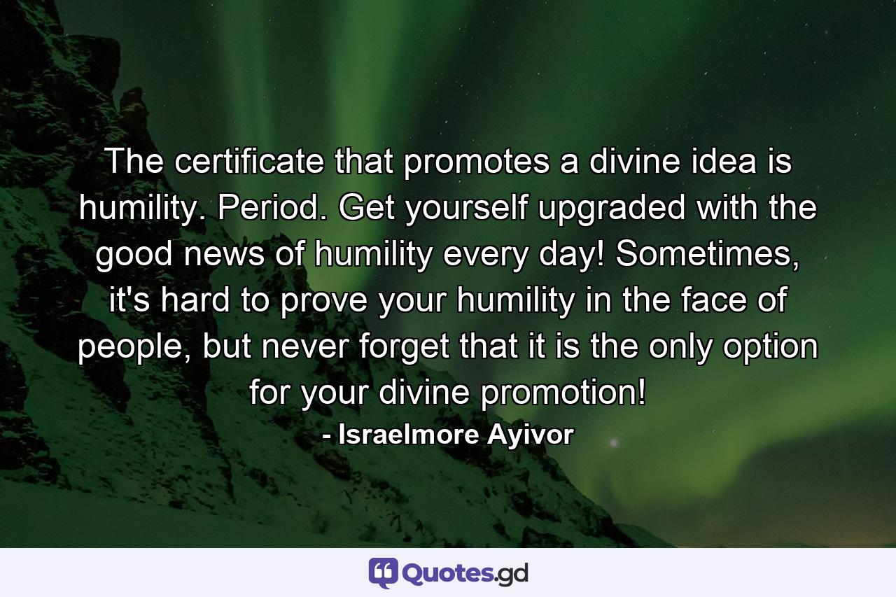 The certificate that promotes a divine idea is humility. Period. Get yourself upgraded with the good news of humility every day! Sometimes, it's hard to prove your humility in the face of people, but never forget that it is the only option for your divine promotion! - Quote by Israelmore Ayivor