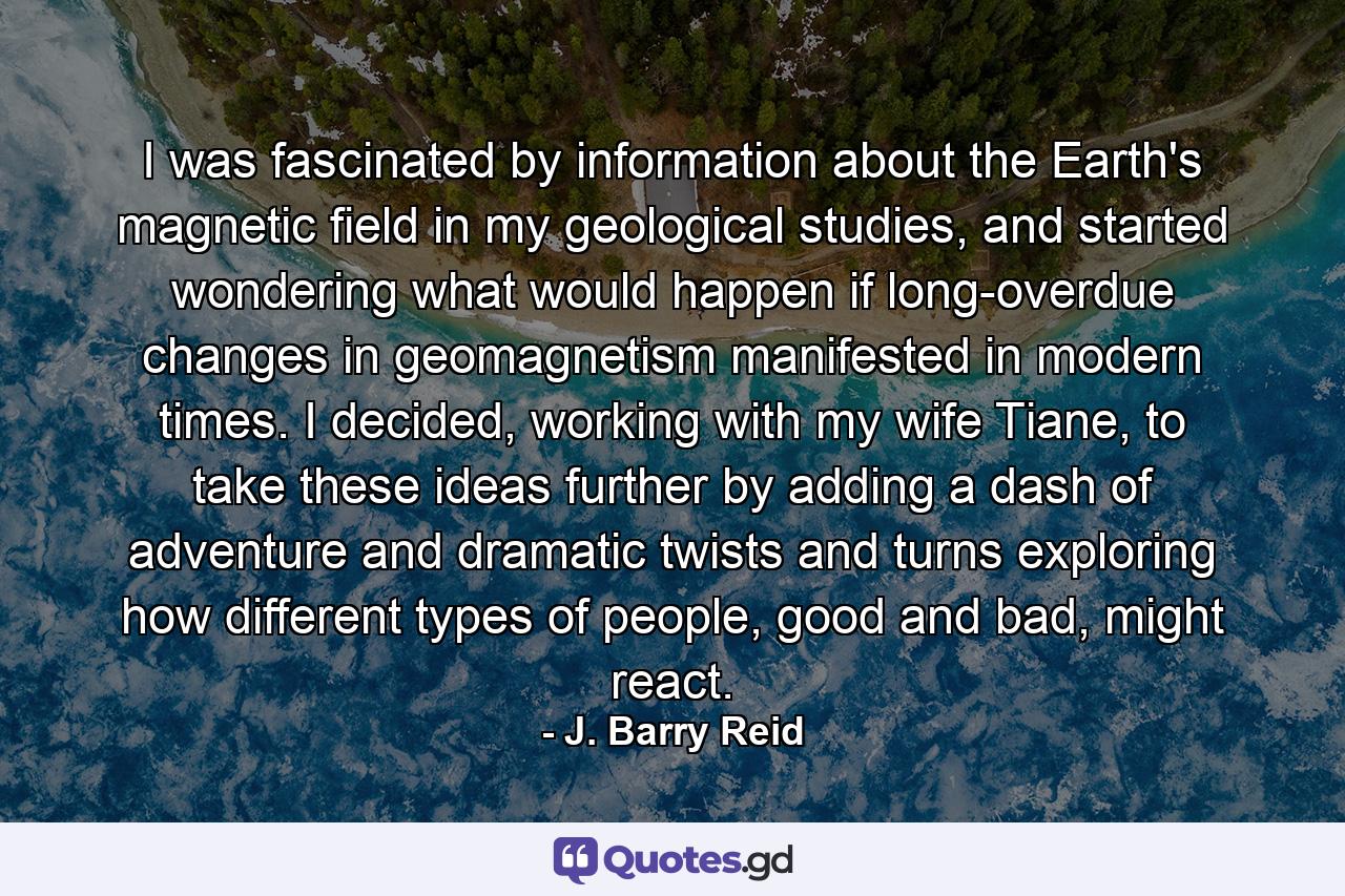 I was fascinated by information about the Earth's magnetic field in my geological studies, and started wondering what would happen if long-overdue changes in geomagnetism manifested in modern times. I decided, working with my wife Tiane, to take these ideas further by adding a dash of adventure and dramatic twists and turns exploring how different types of people, good and bad, might react. - Quote by J. Barry Reid