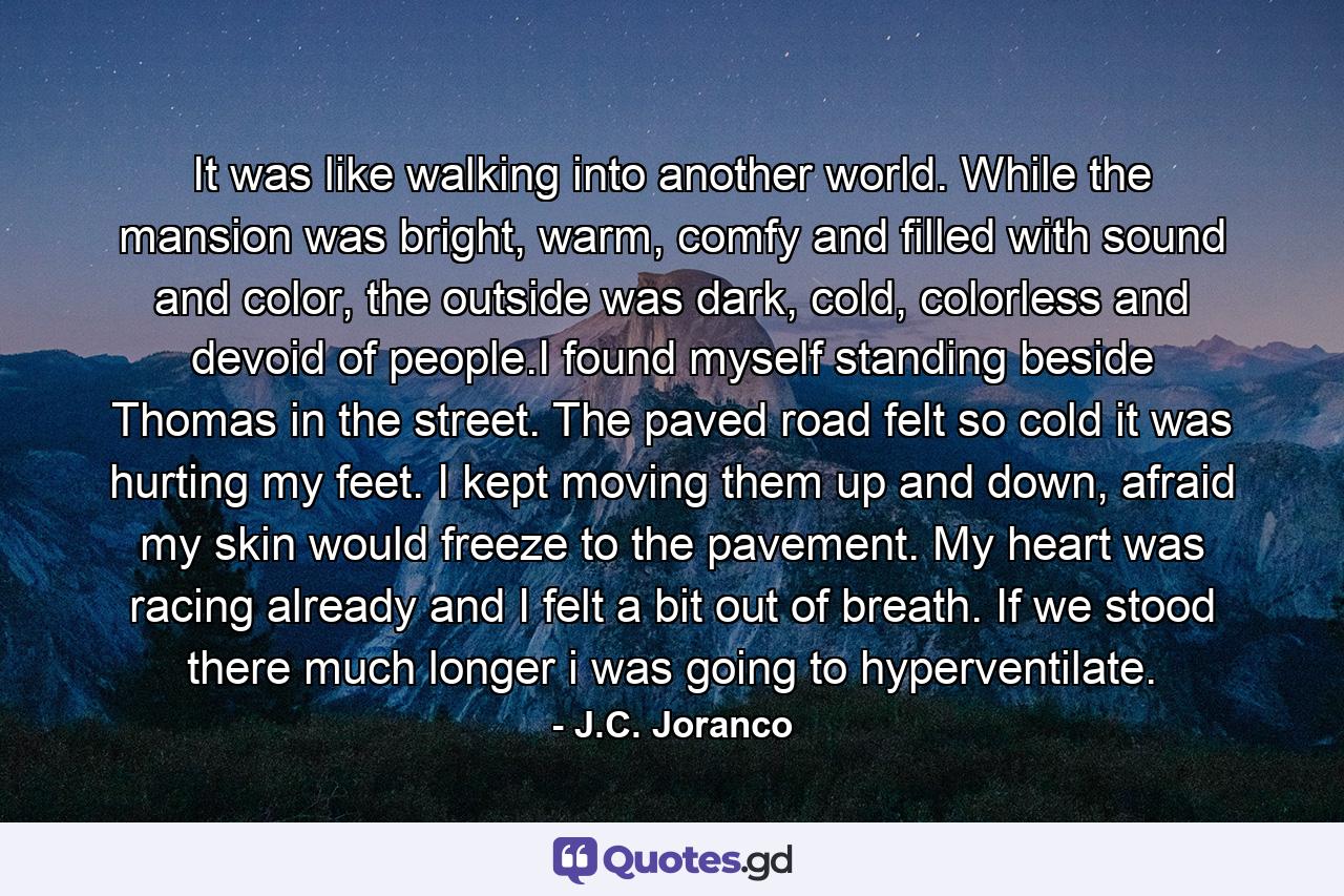 It was like walking into another world. While the mansion was bright, warm, comfy and filled with sound and color, the outside was dark, cold, colorless and devoid of people.I found myself standing beside Thomas in the street. The paved road felt so cold it was hurting my feet. I kept moving them up and down, afraid my skin would freeze to the pavement. My heart was racing already and I felt a bit out of breath. If we stood there much longer i was going to hyperventilate. - Quote by J.C. Joranco