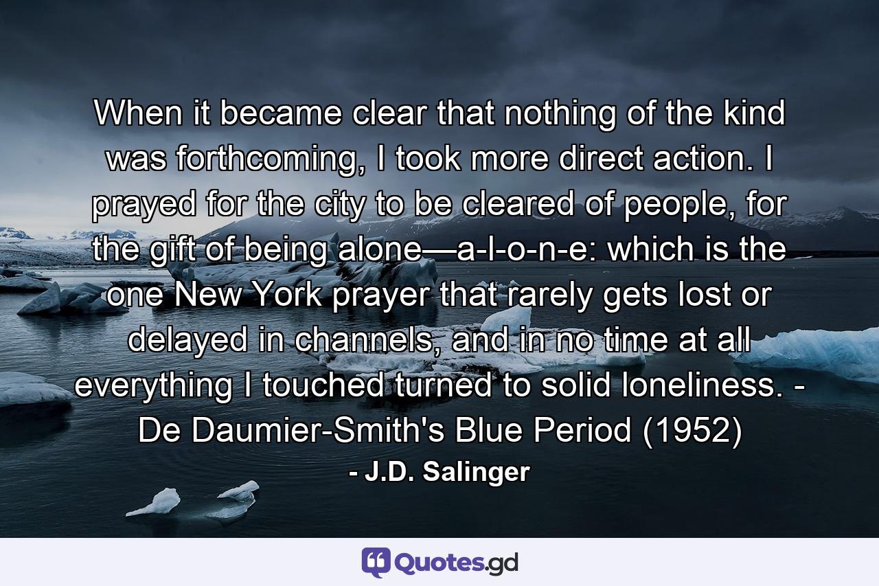 When it became clear that nothing of the kind was forthcoming, I took more direct action. I prayed for the city to be cleared of people, for the gift of being alone—a-l-o-n-e: which is the one New York prayer that rarely gets lost or delayed in channels, and in no time at all everything I touched turned to solid loneliness. - De Daumier-Smith's Blue Period (1952) - Quote by J.D. Salinger