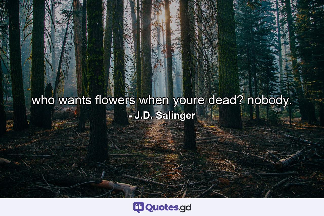 who wants flowers when youre dead? nobody. - Quote by J.D. Salinger