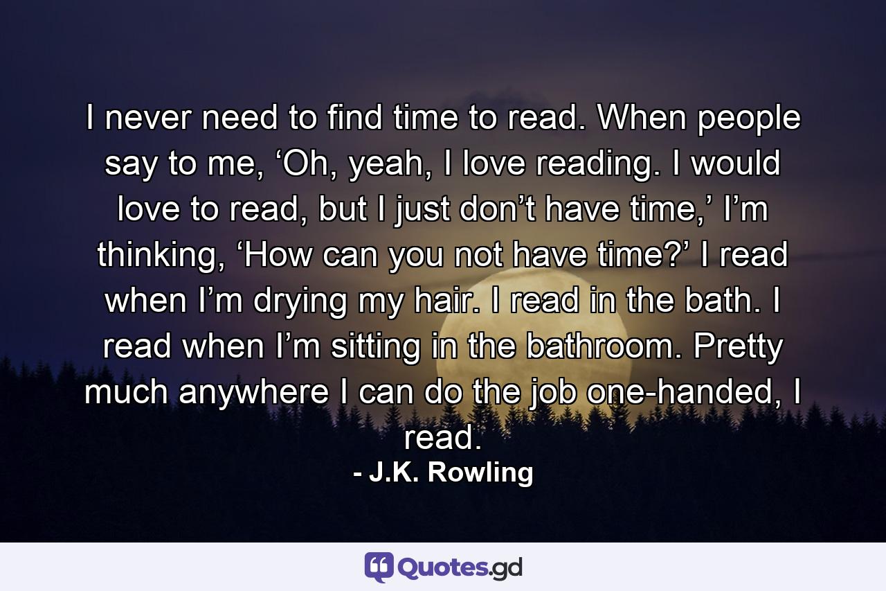 I never need to find time to read. When people say to me, ‘Oh, yeah, I love reading. I would love to read, but I just don’t have time,’ I’m thinking, ‘How can you not have time?’ I read when I’m drying my hair. I read in the bath. I read when I’m sitting in the bathroom. Pretty much anywhere I can do the job one-handed, I read. - Quote by J.K. Rowling