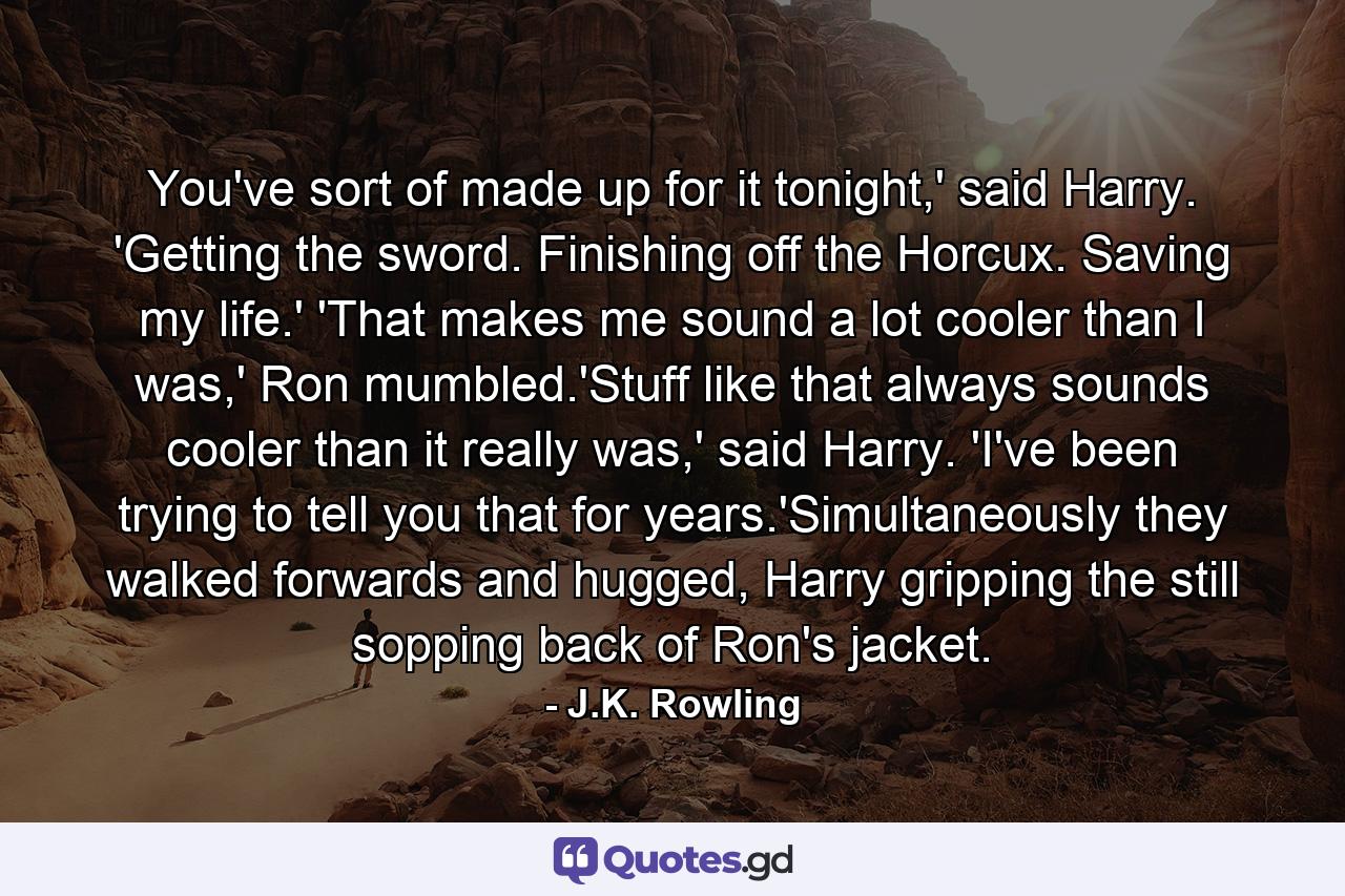 You've sort of made up for it tonight,' said Harry. 'Getting the sword. Finishing off the Horcux. Saving my life.' 'That makes me sound a lot cooler than I was,' Ron mumbled.'Stuff like that always sounds cooler than it really was,' said Harry. 'I've been trying to tell you that for years.'Simultaneously they walked forwards and hugged, Harry gripping the still sopping back of Ron's jacket. - Quote by J.K. Rowling