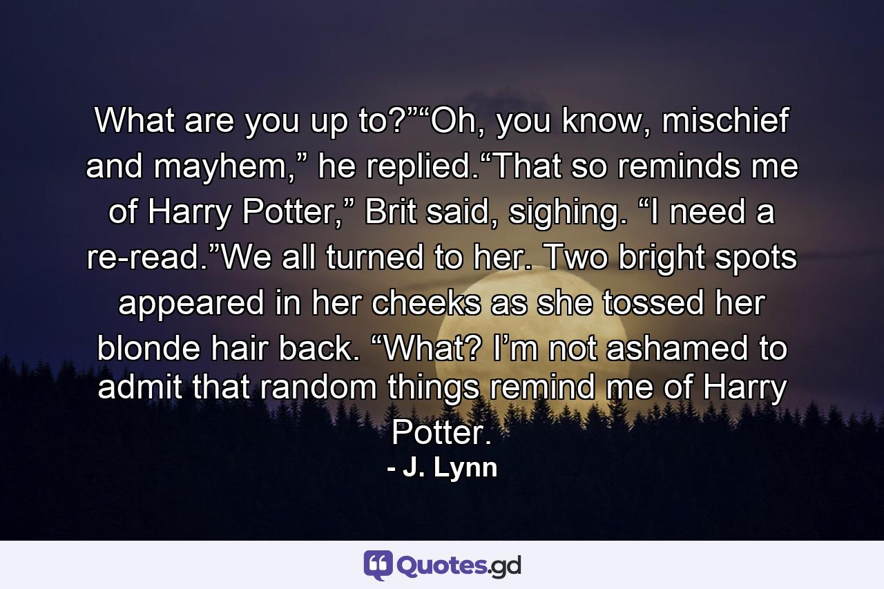 What are you up to?”“Oh, you know, mischief and mayhem,” he replied.“That so reminds me of Harry Potter,” Brit said, sighing. “I need a re-read.”We all turned to her. Two bright spots appeared in her cheeks as she tossed her blonde hair back. “What? I’m not ashamed to admit that random things remind me of Harry Potter. - Quote by J. Lynn