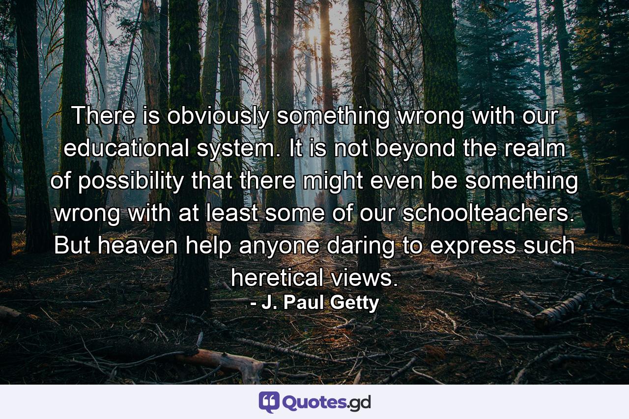 There is obviously something wrong with our educational system. It is not beyond the realm of possibility that there might even be something wrong with at least some of our schoolteachers. But heaven help anyone daring to express such heretical views. - Quote by J. Paul Getty