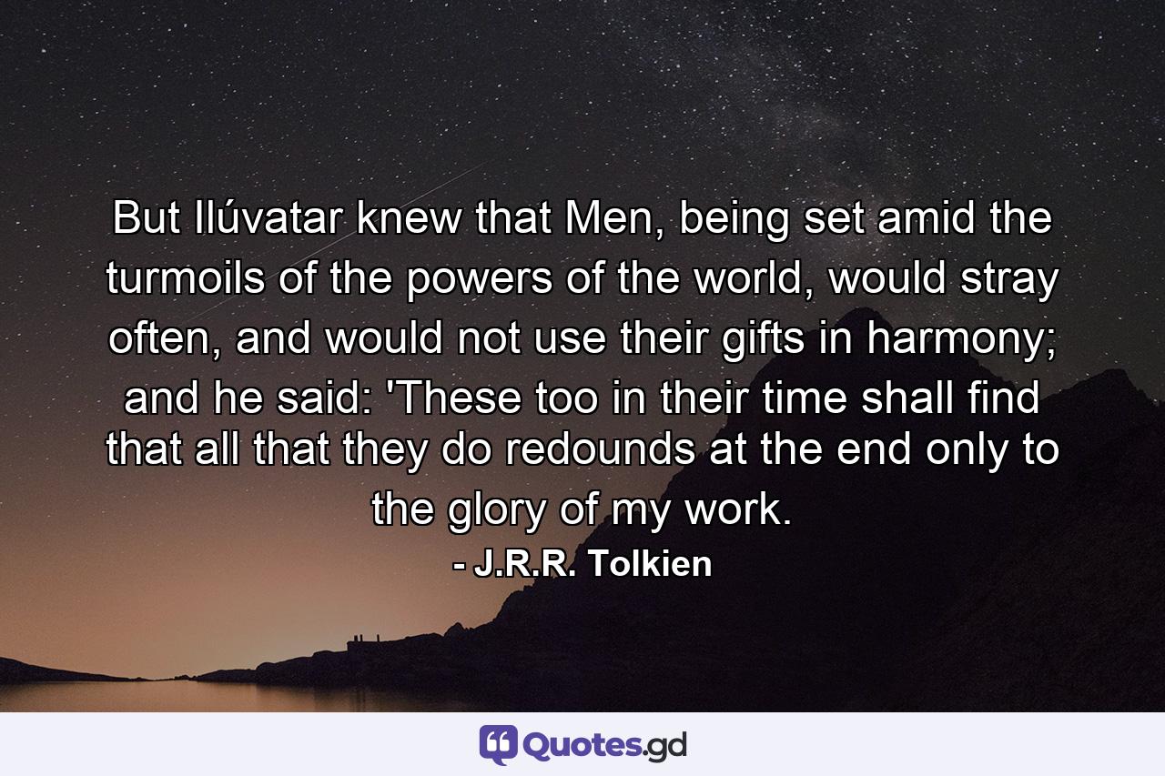 But Ilúvatar knew that Men, being set amid the turmoils of the powers of the world, would stray often, and would not use their gifts in harmony; and he said: 'These too in their time shall find that all that they do redounds at the end only to the glory of my work. - Quote by J.R.R. Tolkien