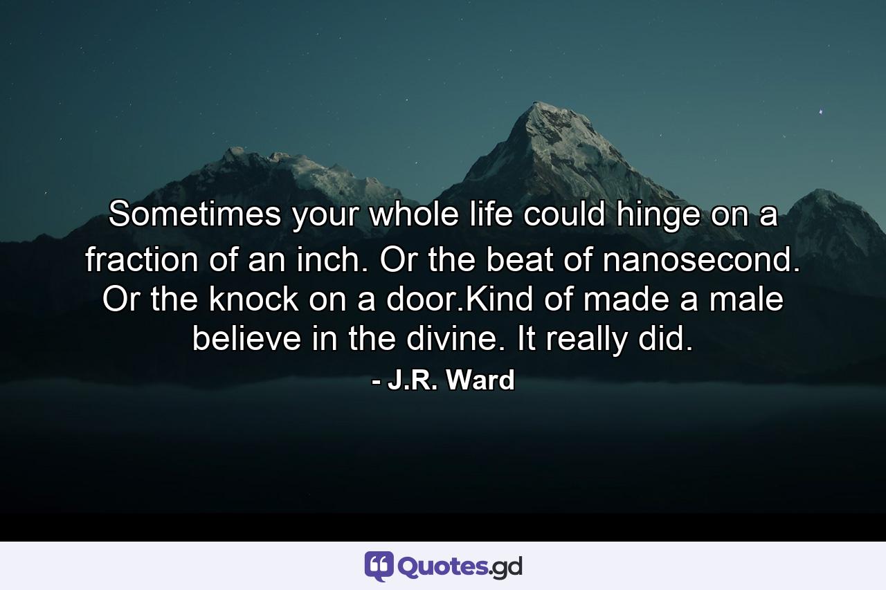 Sometimes your whole life could hinge on a fraction of an inch. Or the beat of nanosecond. Or the knock on a door.Kind of made a male believe in the divine. It really did. - Quote by J.R. Ward