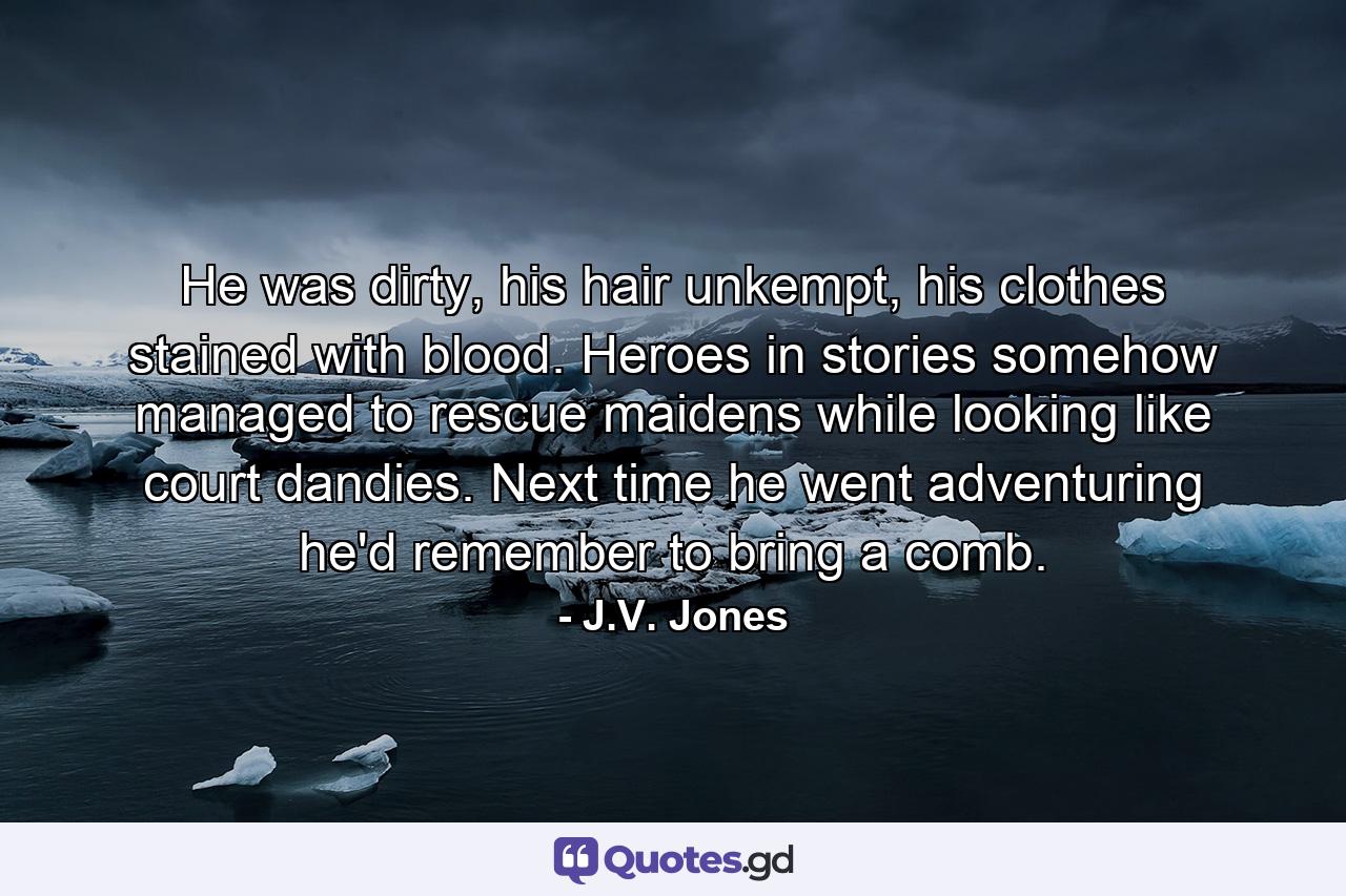 He was dirty, his hair unkempt, his clothes stained with blood. Heroes in stories somehow managed to rescue maidens while looking like court dandies. Next time he went adventuring he'd remember to bring a comb. - Quote by J.V. Jones