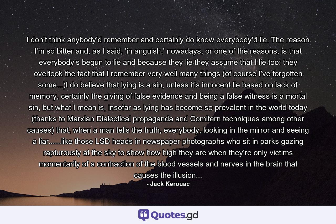 I don't think anybody'd remember and certainly do know everybody'd lie. The reason I'm so bitter and, as I said, 'in anguish,' nowadays, or one of the reasons, is that everybody's begun to lie and because they lie they assume that I lie too: they overlook the fact that I remember very well many things (of course I've forgotten some...)I do believe that lying is a sin, unless it's innocent lie based on lack of memory, certainly the giving of false evidence and being a false witness is a mortal sin, but what I mean is, insofar as lying has become so prevalent in the world today (thanks to Marxian Dialectical propaganda and Comitern techniques among other causes) that, when a man tells the truth, everybody, looking in the mirror and seeing a liar......like those LSD heads in newspaper photographs who sit in parks gazing rapturously at the sky to show how high they are when they're only victims momentarily of a contraction of the blood vessels and nerves in the brain that causes the illusion... - Quote by Jack Kerouac