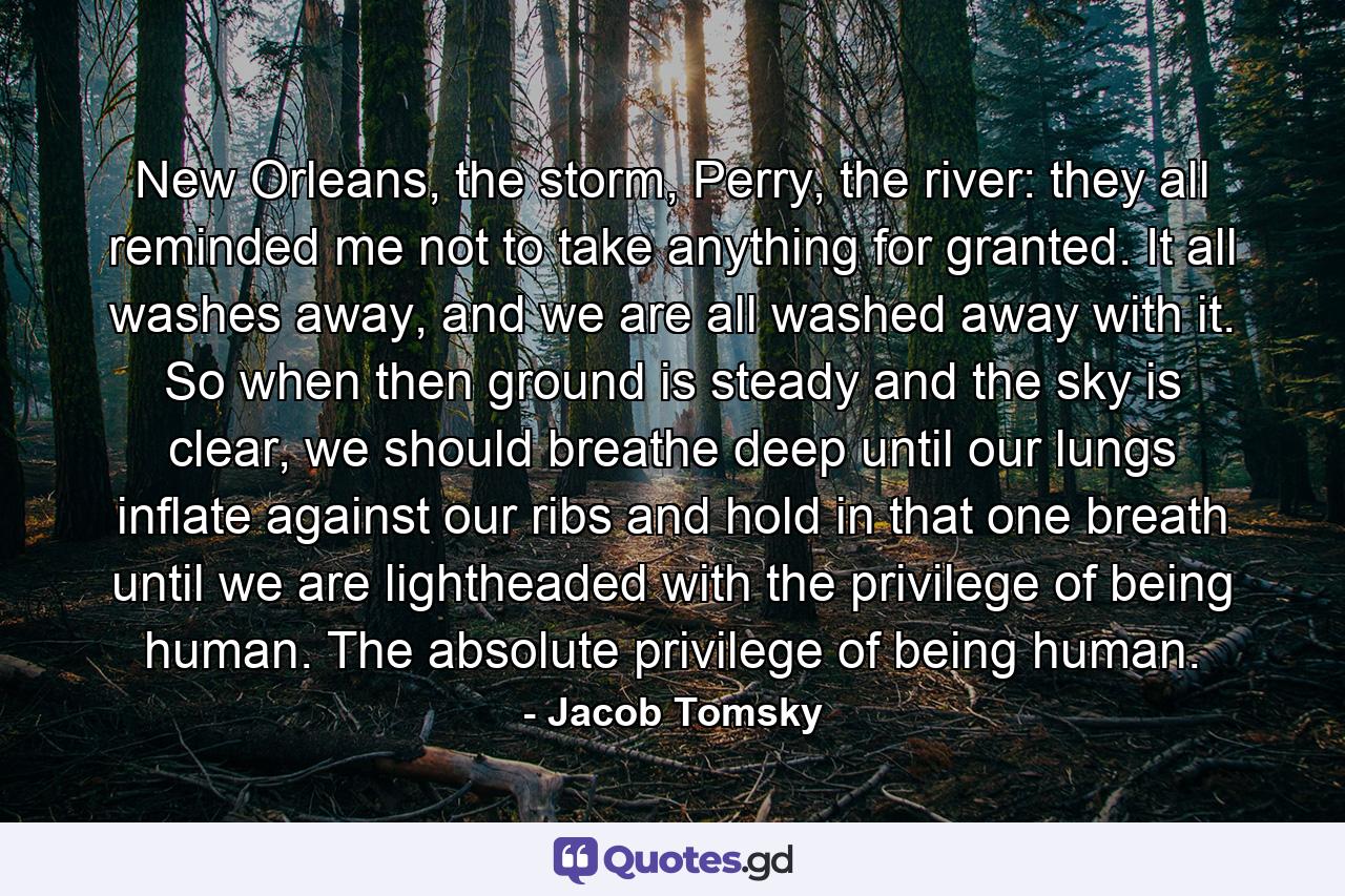 New Orleans, the storm, Perry, the river: they all reminded me not to take anything for granted. It all washes away, and we are all washed away with it. So when then ground is steady and the sky is clear, we should breathe deep until our lungs inflate against our ribs and hold in that one breath until we are lightheaded with the privilege of being human. The absolute privilege of being human. - Quote by Jacob Tomsky