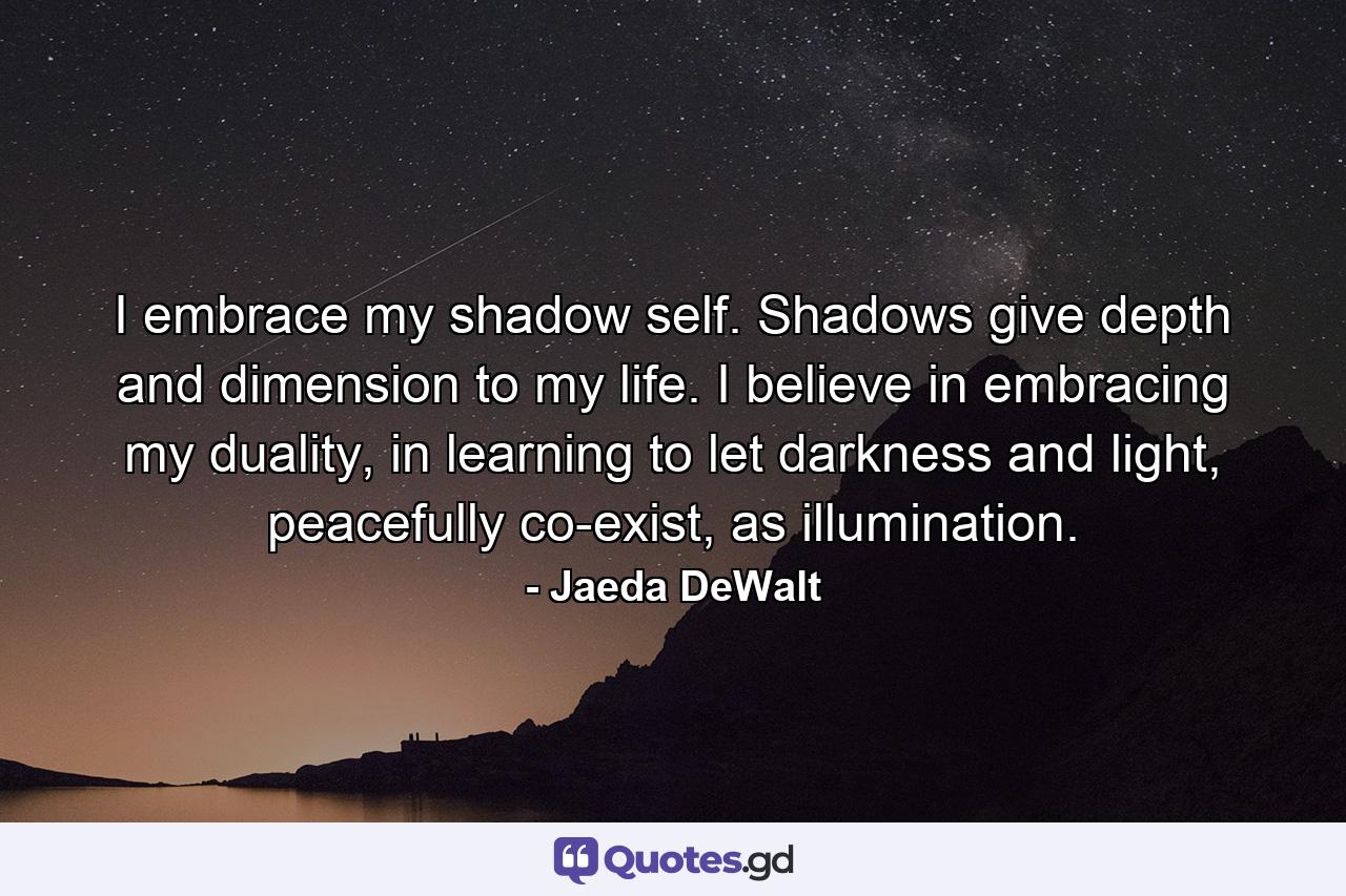 I embrace my shadow self. Shadows give depth and dimension to my life. I believe in embracing my duality, in learning to let darkness and light, peacefully co-exist, as illumination. - Quote by Jaeda DeWalt