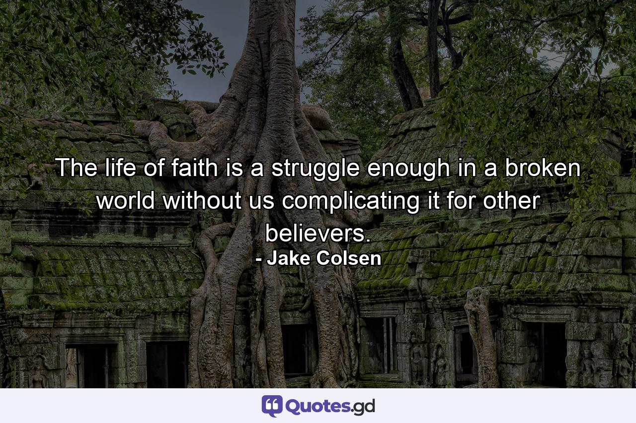 The life of faith is a struggle enough in a broken world without us complicating it for other believers. - Quote by Jake Colsen