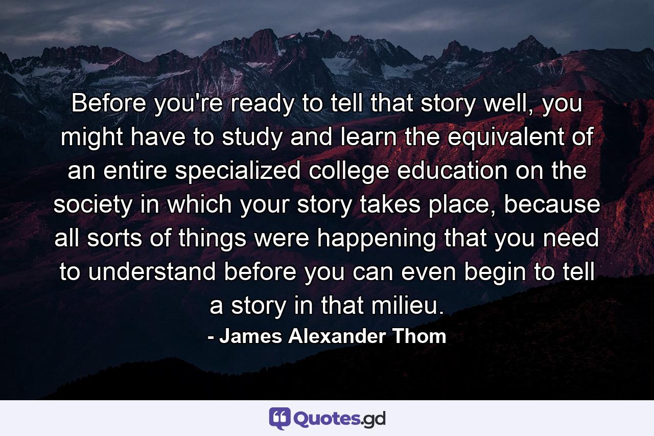 Before you're ready to tell that story well, you might have to study and learn the equivalent of an entire specialized college education on the society in which your story takes place, because all sorts of things were happening that you need to understand before you can even begin to tell a story in that milieu. - Quote by James Alexander Thom