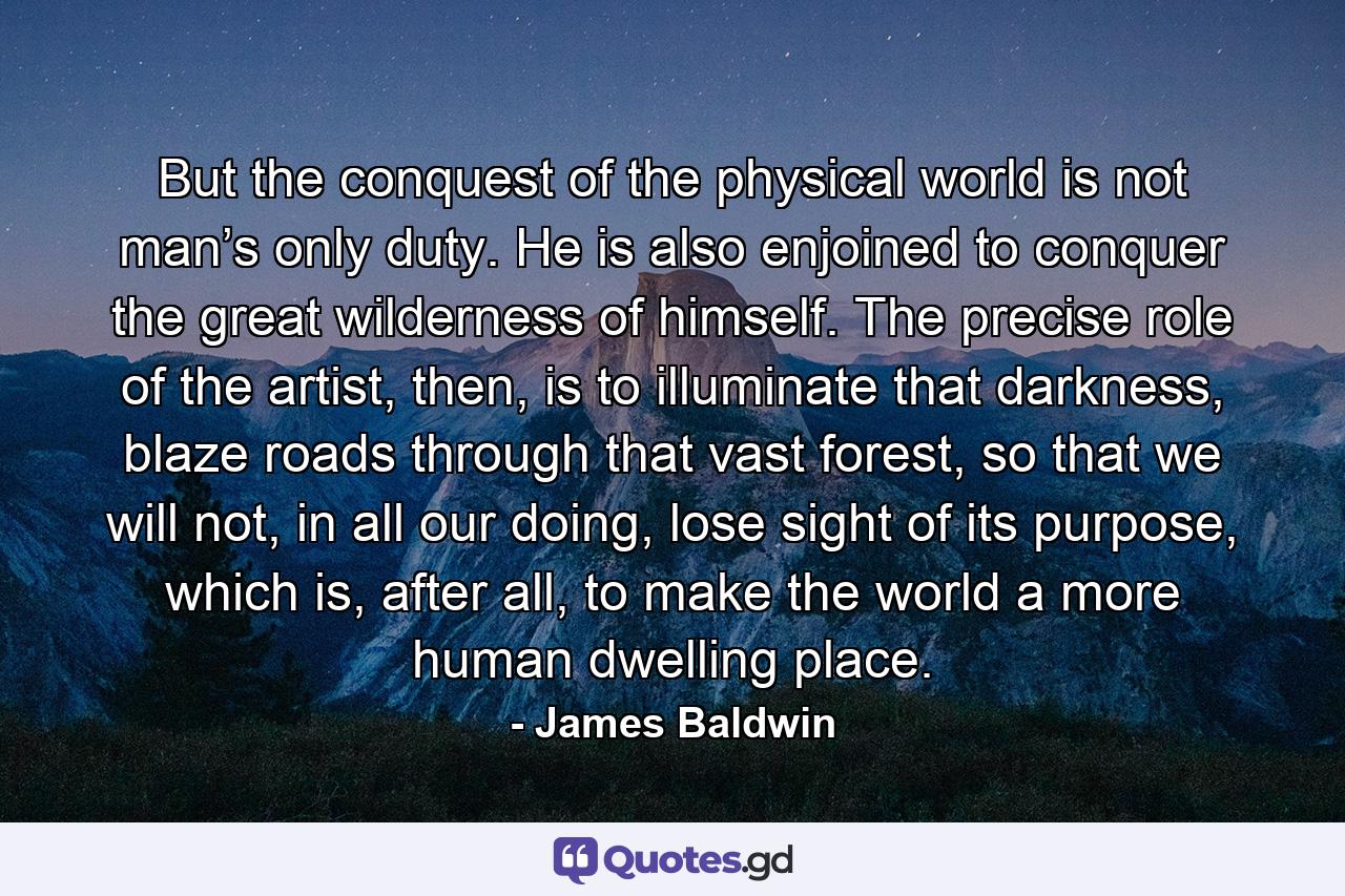 But the conquest of the physical world is not man’s only duty. He is also enjoined to conquer the great wilderness of himself. The precise role of the artist, then, is to illuminate that darkness, blaze roads through that vast forest, so that we will not, in all our doing, lose sight of its purpose, which is, after all, to make the world a more human dwelling place. - Quote by James Baldwin