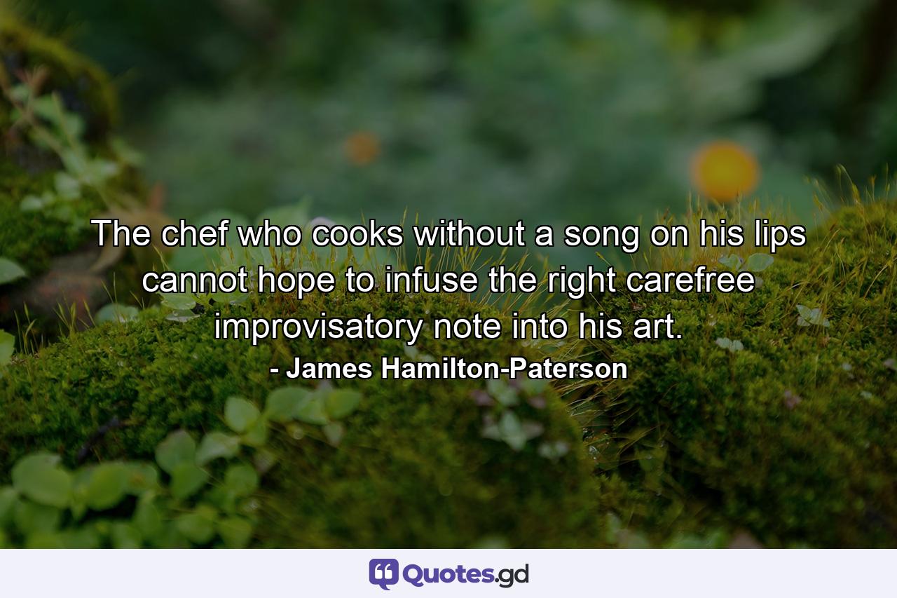 The chef who cooks without a song on his lips cannot hope to infuse the right carefree improvisatory note into his art. - Quote by James Hamilton-Paterson