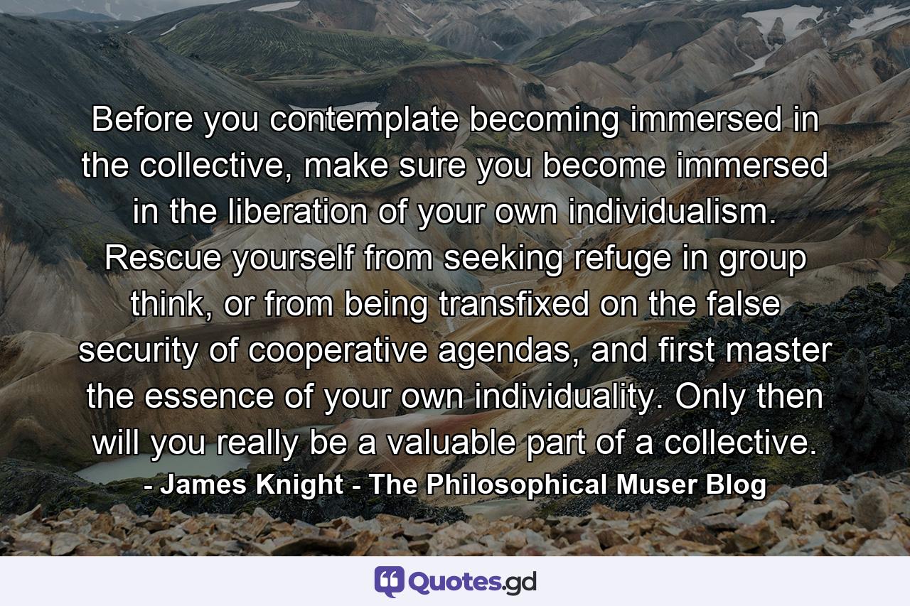 Before you contemplate becoming immersed in the collective, make sure you become immersed in the liberation of your own individualism. Rescue yourself from seeking refuge in group think, or from being transfixed on the false security of cooperative agendas, and first master the essence of your own individuality. Only then will you really be a valuable part of a collective. - Quote by James Knight - The Philosophical Muser Blog