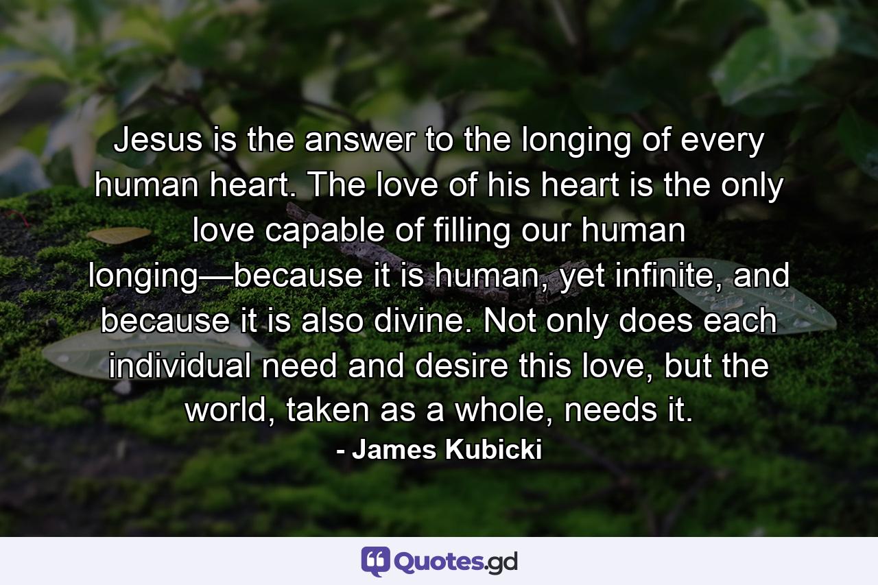 Jesus is the answer to the longing of every human heart. The love of his heart is the only love capable of filling our human longing—because it is human, yet infinite, and because it is also divine. Not only does each individual need and desire this love, but the world, taken as a whole, needs it. - Quote by James Kubicki